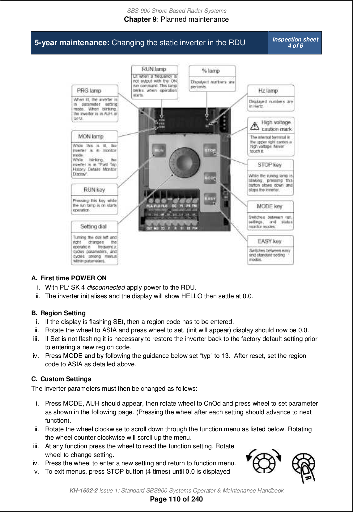 SBS-900 Shore Based Radar SystemsChapter 9: Planned maintenanceKH-1602-2 issue 1: Standard SBS900 Systems Operator &amp; Maintenance HandbookPage 110 of 2405-year maintenance: Changing the static inverter in the RDU Inspection sheet4 of 6A. First time POWER ONi. With PL/ SK 4 disconnected apply power to the RDU.ii. The inverter initialises and the display will show HELLO then settle at 0.0.B. Region Settingi. If the display is flashing SEt, then a region code has to be entered.ii. Rotate the wheel to ASIA and press wheel to set, (init will appear) display should now be 0.0.iii. If Set is not flashing it is necessary to restore the inverter back to the factory default setting priorto entering a new region code.iv. Ol_mm LNCD [h^ \s `iffiqcha nb_ aoc^[h]_ \_fiq m_n nsj ni 02-  @`n_l l_m_n+ m_n nb_ l_acih code to ASIA as detailed above.C. Custom SettingsThe Inverter parameters must then be changed as follows:i. Press MODE, AUH should appear, then rotate wheel to CnOd and press wheel to set parameteras shown in the following page. (Pressing the wheel after each setting should advance to nextfunction).ii. Rotate the wheel clockwise to scroll down through the function menu as listed below. Rotatingthe wheel counter clockwise will scroll up the menu.iii. At any function press the wheel to read the function setting. Rotatewheel to change setting.iv. Press the wheel to enter a new setting and return to function menu.v. To exit menus, press STOP button (4 times) until 0.0 is displayed