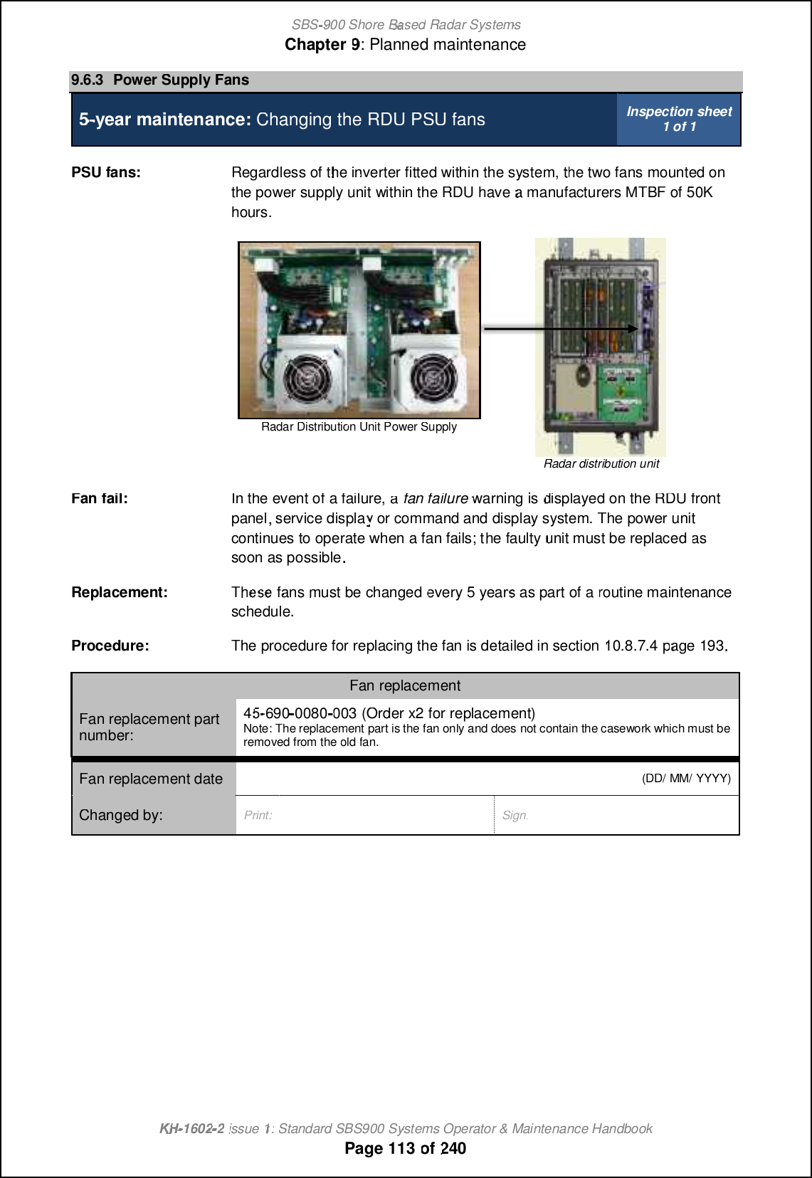 SBS-900 ShoreBaBasedRadar SystemsChapter9:Planned maintenanceKHKH-1602 2issue 1:Standard SBS900 Systems Operator &amp; Maintenance HandbookPage113of2409.6.3Power Supply Fans5-year maintenance:Changing theRDU PSU fansInspection sheet1 of 1PSU fans:Regardless of the inverter fitted withinthe system, the two fans mounted onthepower supplyunitwithin the RDUhaveamanufacturers MTBF of 50Khours.Radar Distribution Unit Power SupplyRadar distribution unitFan fail:In the event of a failure,afan failurewarning isdisplayed onthe RDUfrontpanel, service display or command and display system. The power unitcontinues to operate when a fan fails; the faultyunit must bereplacedassoon as possible.Replacement:Thehesesefansmust bechangedevery5 years as part of aroutine maintenanceschedule.Procedure:The procedure for replacing the fan is detailed in section10.8.7.4page193.Fan replacementFan replacement partnumber:4545-690-0080003(Order x2 for replacement)Note: The replacement part is the fan only and does not contain the casework which must beremoved from theoldfan.Fan replacement date(DD/ MM/ YYYY)Changed by:Print:Sign: