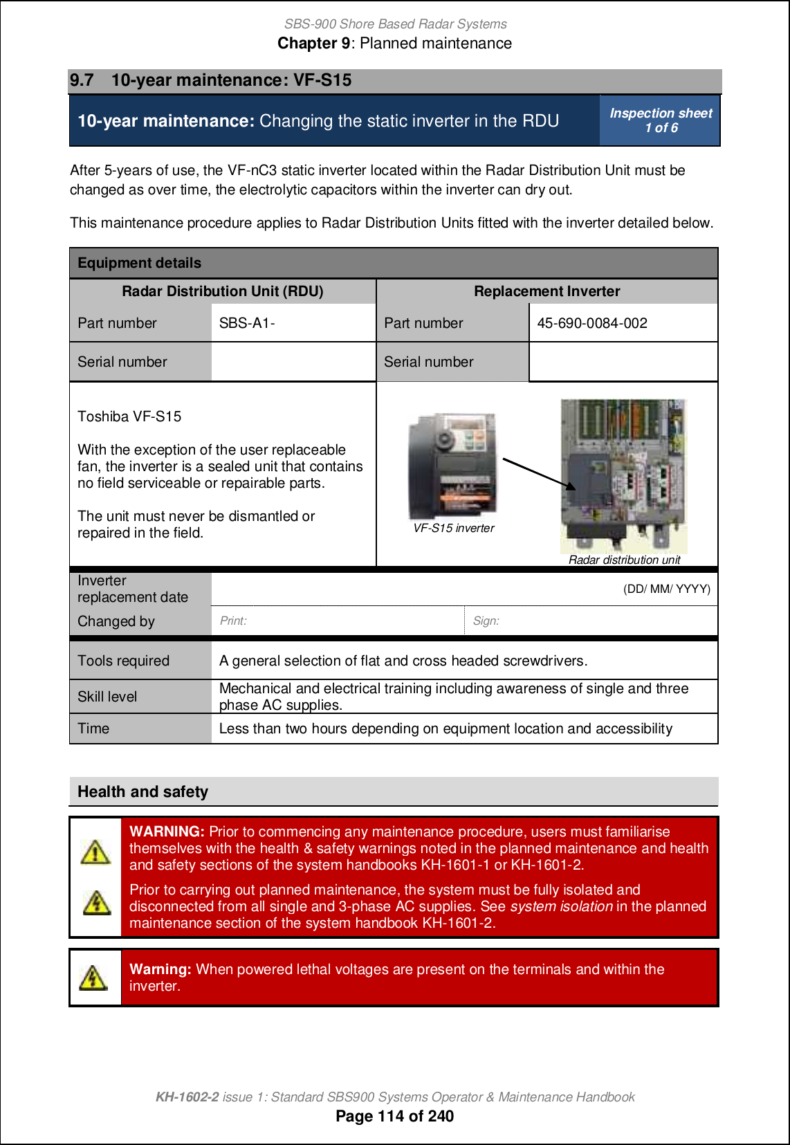 SBS-900 Shore Based Radar SystemsChapter 9: Planned maintenanceKH-1602-2 issue 1: Standard SBS900 Systems Operator &amp; Maintenance HandbookPage 114 of 2409.7 10-year maintenance: VF-S1510-year maintenance: Changing the static inverter in the RDU Inspection sheet1 of 6After 5-years of use, the VF-nC3 static inverter located within the Radar Distribution Unit must bechanged as over time, the electrolytic capacitors within the inverter can dry out.This maintenance procedure applies to Radar Distribution Units fitted with the inverter detailed below.Equipment detailsRadar Distribution Unit (RDU) Replacement InverterPart number SBS-A1- Part number 45-690-0084-002Serial number Serial numberToshiba VF-S15With the exception of the user replaceablefan, the inverter is a sealed unit that containsno field serviceable or repairable parts.The unit must never be dismantled orrepaired in the field. VF-S15 inverterRadar distribution unitInverterreplacement date (DD/ MM/ YYYY)Changed by Print: Sign:Tools required A general selection of flat and cross headed screwdrivers.Skill level Mechanical and electrical training including awareness of single and threephase AC supplies.Time Less than two hours depending on equipment location and accessibilityHealth and safetyWARNING: Prior to commencing any maintenance procedure, users must familiarisethemselves with the health &amp; safety warnings noted in the planned maintenance and healthand safety sections of the system handbooks KH-1601-1 or KH-1601-2.Prior to carrying out planned maintenance, the system must be fully isolated anddisconnected from all single and 3-phase AC supplies. See system isolation in the plannedmaintenance section of the system handbook KH-1601-2.Warning: When powered lethal voltages are present on the terminals and within theinverter.