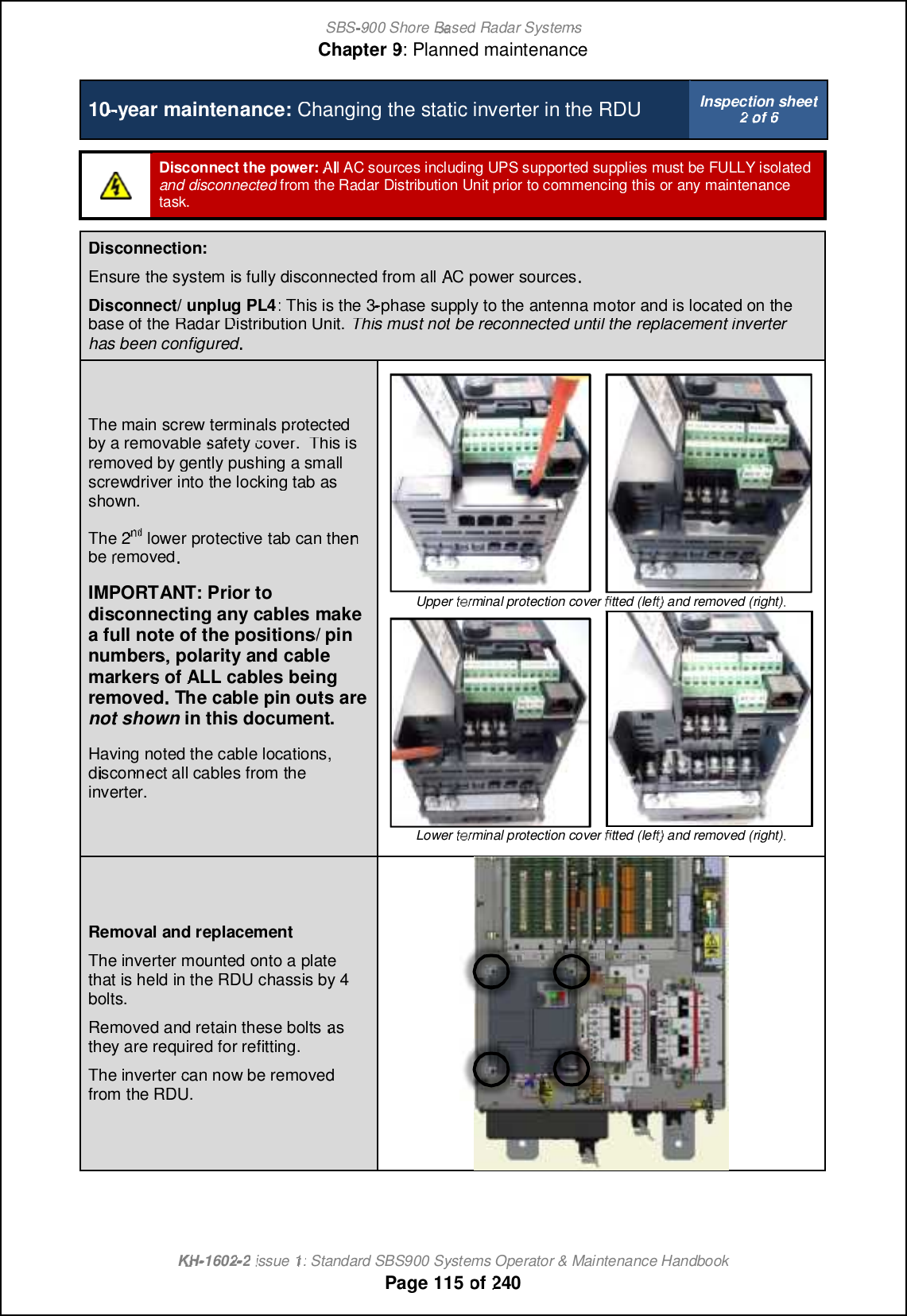 SBS-900 ShoreBaBasedRadar SystemsChapter9:Planned maintenanceKHKH-1602 2issue 1:Standard SBS900 Systems Operator &amp; Maintenance HandbookPage115of2401010-year maintenance:Changing the static inverter in the RDUInspection sheet2of6Disconnect the power:All AC sourcesincluding UPS supported suppliesmust be FULLY isolatedand disconnectedfromthe Radar Distribution Unit prior to commencing thisor any maintenancetask.Disconnection:Ensurethe system is fully disconnected from allACpower sourcesDisconnect/ unplug PL4: This is the 3-phase supply to the antenna motor and is located on thebase of the Radar Distribution Unit.This must notbe reconnected until the replacement inverterhas been configuredThe main screw terminals protectedby a removablesafetycover.This isremoved by gently pushing a smallscrewdriver into the locking tab asshown.The 2ndndndlower protective tab can thenberemovedIMPORTANT: Prior todisconnecting any cables makea full note of the positions/ pinnumbers, polarity and cablemarkersofALLcablesbeingremovedThe cable pin outs areThe cable pin outs arenot shownin this document.Having noted the cable locations,disconnect all cables from theinverter.Upper terminal protection coverfitted (left) and removed (right)Lower terminal protection coverfitted (left) and removed (right)Removaland replacementThe inverter mounted onto a platethat is held in the RDU chassis by 4bolts.Removed and retain these boltsasthey are required for refitting.The inverter can now be removedfrom the RDU.
