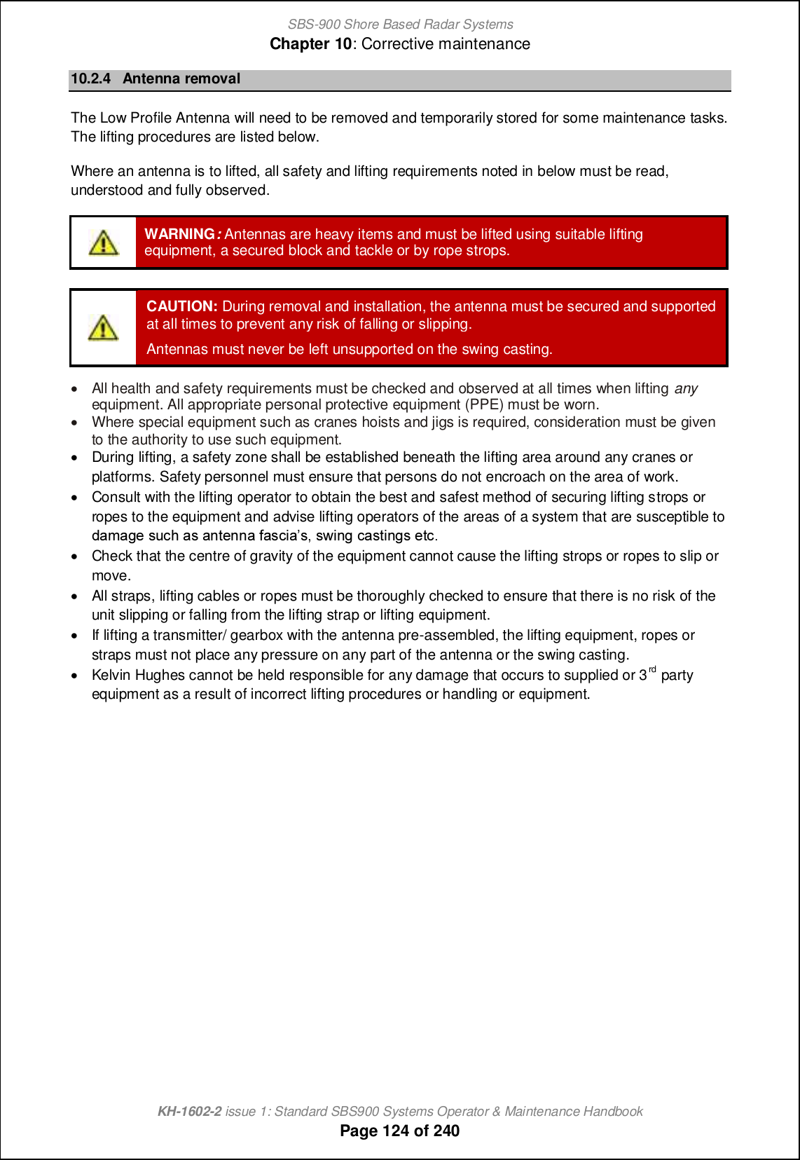 SBS-900 Shore Based Radar SystemsChapter 10: Corrective maintenanceKH-1602-2 issue 1: Standard SBS900 Systems Operator &amp; Maintenance HandbookPage 124 of 24010.2.4 Antenna removalThe Low Profile Antenna will need to be removed and temporarily stored for some maintenance tasks.The lifting procedures are listed below.Where an antenna is to lifted, all safety and lifting requirements noted in below must be read,understood and fully observed.WARNING:Antennas are heavy items and must be lifted using suitable liftingequipment, a secured block and tackle or by rope strops.CAUTION: During removal and installation, the antenna must be secured and supportedat all times to prevent any risk of falling or slipping.Antennas must never be left unsupported on the swing casting.&apos;All health and safety requirements must be checked and observed at all times when lifting anyequipment. All appropriate personal protective equipment (PPE) must be worn.&apos;Where special equipment such as cranes hoists and jigs is required, consideration must be givento the authority to use such equipment.&apos;During lifting, a safety zone shall be established beneath the lifting area around any cranes orplatforms. Safety personnel must ensure that persons do not encroach on the area of work.&apos;Consult with the lifting operator to obtain the best and safest method of securing lifting strops orropes to the equipment and advise lifting operators of the areas of a system that are susceptible to^[g[a_ mo]b [m [hn_hh[ `[m]c[m+ mqcha ][mncham _n]-&apos;Check that the centre of gravity of the equipment cannot cause the lifting strops or ropes to slip ormove.&apos;All straps, lifting cables or ropes must be thoroughly checked to ensure that there is no risk of theunit slipping or falling from the lifting strap or lifting equipment.&apos;If lifting a transmitter/ gearbox with the antenna pre-assembled, the lifting equipment, ropes orstraps must not place any pressure on any part of the antenna or the swing casting.&apos;Kelvin Hughes cannot be held responsible for any damage that occurs to supplied or 3rd partyequipment as a result of incorrect lifting procedures or handling or equipment.