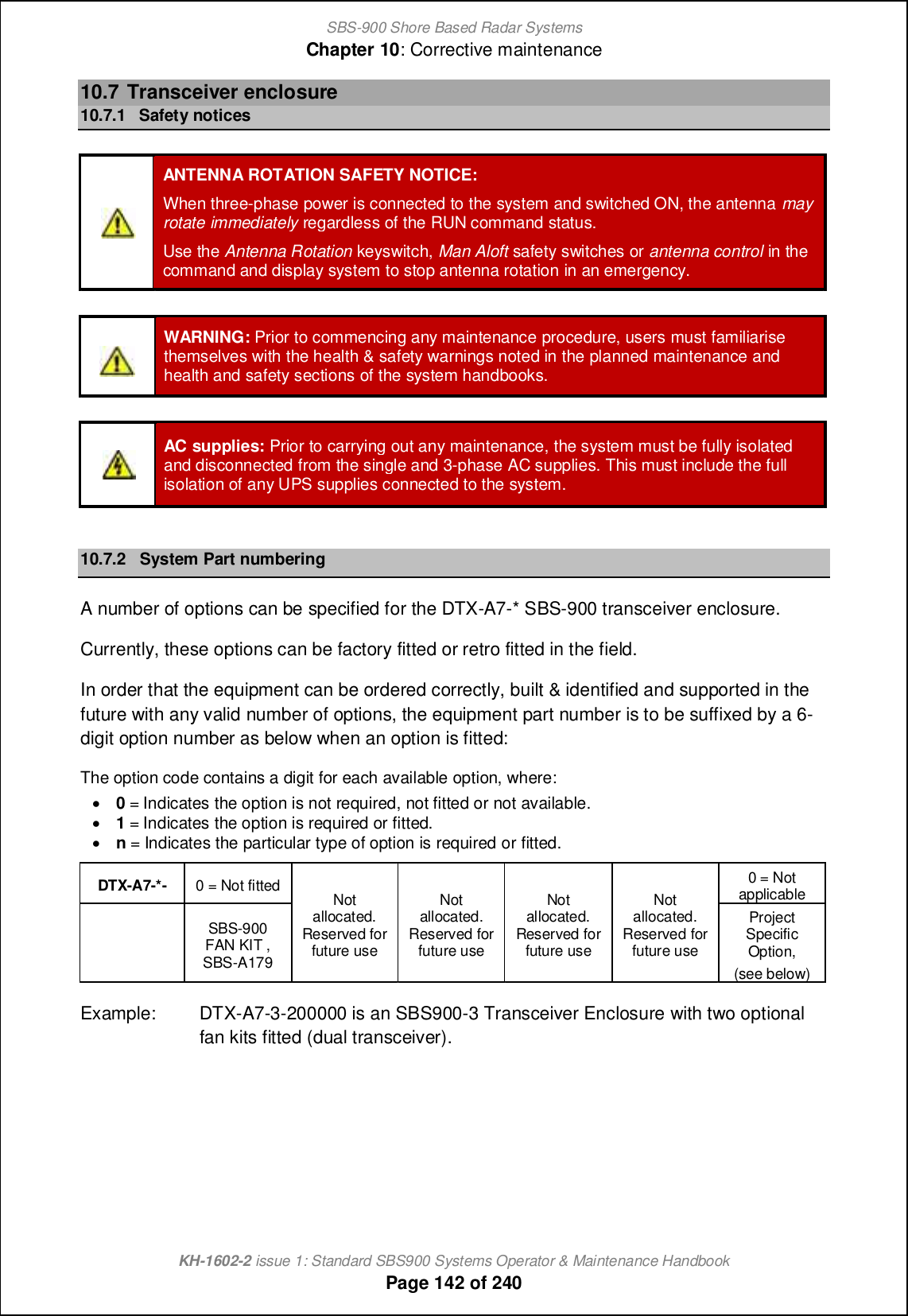 SBS-900 Shore Based Radar SystemsChapter 10: Corrective maintenanceKH-1602-2 issue 1: Standard SBS900 Systems Operator &amp; Maintenance HandbookPage 142 of 24010.7 Transceiver enclosure10.7.1 Safety noticesANTENNA ROTATION SAFETY NOTICE:When three-phase power is connected to the system and switched ON, the antenna mayrotate immediately regardless of the RUN command status.Use the Antenna Rotation keyswitch, Man Aloft safety switches or antenna control in thecommand and display system to stop antenna rotation in an emergency.WARNING: Prior to commencing any maintenance procedure, users must familiarisethemselves with the health &amp; safety warnings noted in the planned maintenance andhealth and safety sections of the system handbooks.AC supplies: Prior to carrying out any maintenance, the system must be fully isolatedand disconnected from the single and 3-phase AC supplies. This must include the fullisolation of any UPS supplies connected to the system.10.7.2 System Part numberingA number of options can be specified for the DTX-A7-* SBS-900 transceiver enclosure.Currently, these options can be factory fitted or retro fitted in the field.In order that the equipment can be ordered correctly, built &amp; identified and supported in thefuture with any valid number of options, the equipment part number is to be suffixed by a 6-digit option number as below when an option is fitted:The option code contains a digit for each available option, where:&apos;0= Indicates the option is not required, not fitted or not available.&apos;1= Indicates the option is required or fitted.&apos;n= Indicates the particular type of option is required or fitted.DTX-A7-*- 0 = Not fitted Notallocated.Reserved forfuture useNotallocated.Reserved forfuture useNotallocated.Reserved forfuture useNotallocated.Reserved forfuture use0 = NotapplicableSBS-900FAN KIT ,SBS-A179ProjectSpecificOption,(see below)Example: DTX-A7-3-200000 is an SBS900-3 Transceiver Enclosure with two optionalfan kits fitted (dual transceiver).