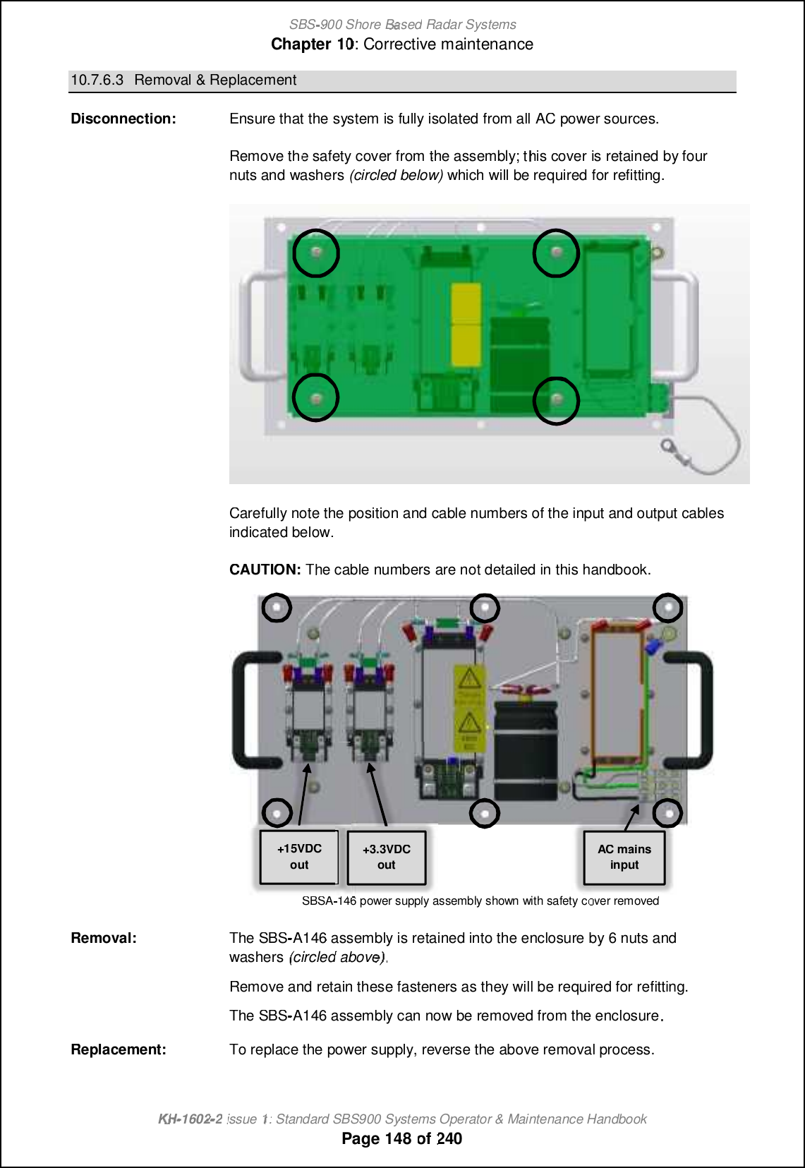 SBS-900 ShoreBaBasedRadar SystemsChapter1010:Corrective maintenanceKHKH-1602 2issue 1:Standard SBS900 Systems Operator &amp; Maintenance HandbookPage148of24010.7.6.3Removal &amp; ReplacementDisconnection:Ensure that the system is fully isolated from allACpower sources.Remove the safety cover from the assembly; thiscoveris retained by fournuts and washers(circled below)which will be required for refitting.Carefully note the position and cable numbers of the input and output cablesindicated below.CAUTION:The cable numbers are not detailed in this handbook.SBSA-146 power supply assembly shown with safety cover removedRemoval:The SBS-A146 assembly is retained into the enclosure by 6 nuts andwashers(circledabove).Remove and retain these fasteners as they will be required for refitting.The SBS-A146 assembly can now be removed from the enclosureReplacement:To replace the power supply, reverse the above removal process.+15VDCoutAC mainsinput+3.3VDCout