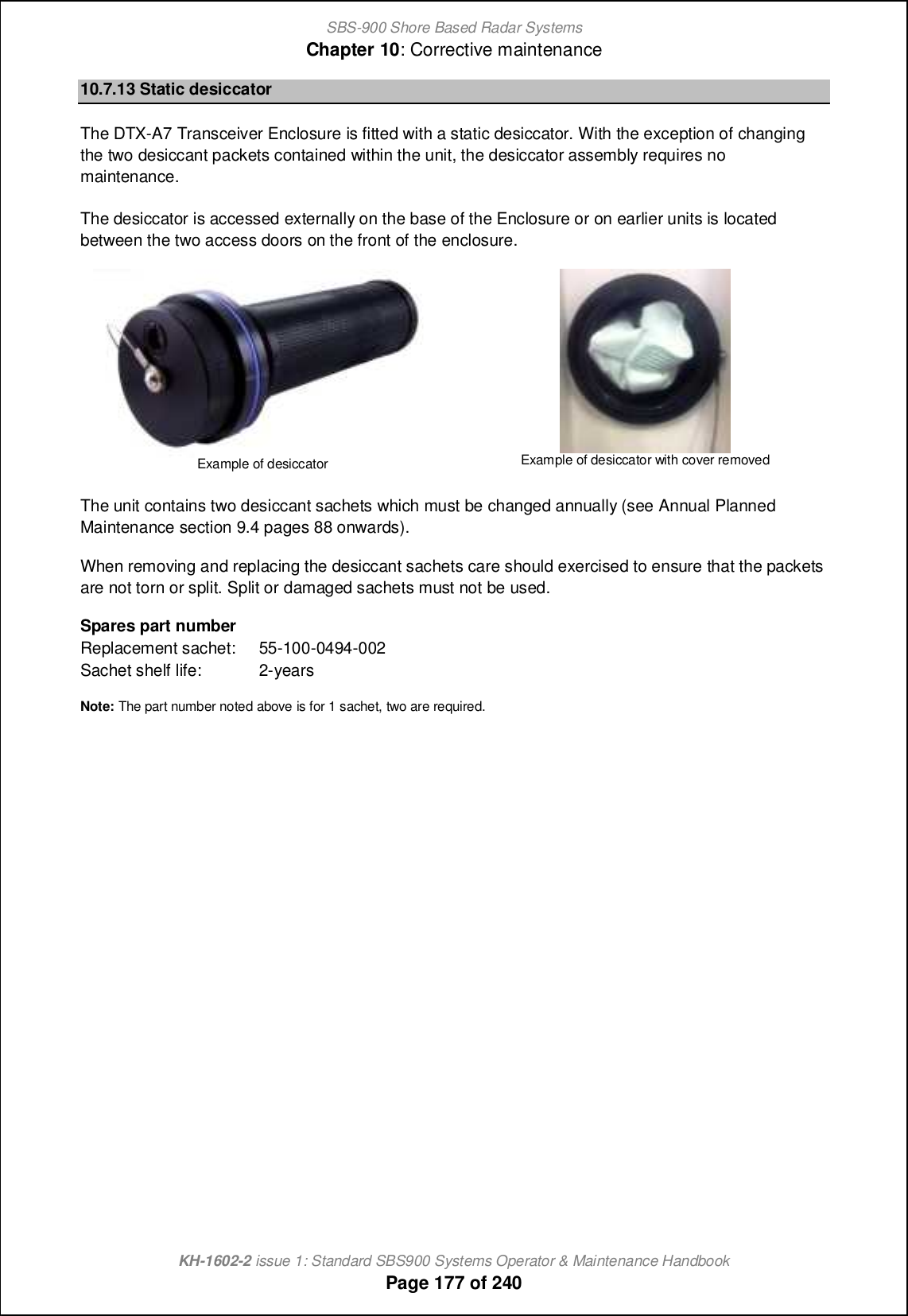 SBS-900 Shore Based Radar SystemsChapter 10: Corrective maintenanceKH-1602-2 issue 1: Standard SBS900 Systems Operator &amp; Maintenance HandbookPage 177 of 24010.7.13 Static desiccatorThe DTX-A7 Transceiver Enclosure is fitted with a static desiccator. With the exception of changingthe two desiccant packets contained within the unit, the desiccator assembly requires nomaintenance.The desiccator is accessed externally on the base of the Enclosure or on earlier units is locatedbetween the two access doors on the front of the enclosure.Example of desiccatorExample of desiccator with cover removedThe unit contains two desiccant sachets which must be changed annually (see Annual PlannedMaintenance section 9.4 pages 88 onwards).When removing and replacing the desiccant sachets care should exercised to ensure that the packetsare not torn or split. Split or damaged sachets must not be used.Spares part numberReplacement sachet: 55-100-0494-002Sachet shelf life: 2-yearsNote: The part number noted above is for 1 sachet, two are required.