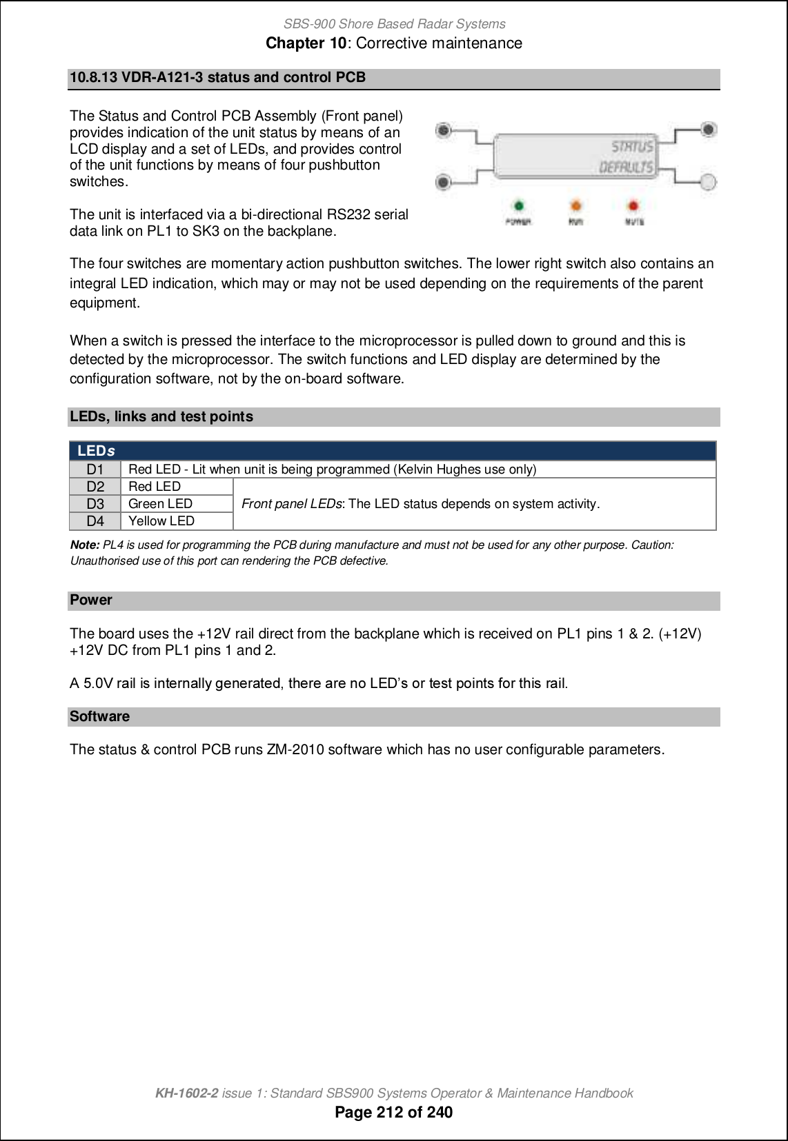 SBS-900 Shore Based Radar SystemsChapter 10: Corrective maintenanceKH-1602-2 issue 1: Standard SBS900 Systems Operator &amp; Maintenance HandbookPage 212 of 24010.8.13 VDR-A121-3 status and control PCBThe Status and Control PCB Assembly (Front panel)provides indication of the unit status by means of anLCD display and a set of LEDs, and provides controlof the unit functions by means of four pushbuttonswitches.The unit is interfaced via a bi-directional RS232 serialdata link on PL1 to SK3 on the backplane.The four switches are momentary action pushbutton switches. The lower right switch also contains anintegral LED indication, which may or may not be used depending on the requirements of the parentequipment.When a switch is pressed the interface to the microprocessor is pulled down to ground and this isdetected by the microprocessor. The switch functions and LED display are determined by theconfiguration software, not by the on-board software.LEDs, links and test pointsLEDsD1Red LED - Lit when unit is being programmed (Kelvin Hughes use only)D2Red LEDFront panel LEDs: The LED status depends on system activity.D3Green LEDD4Yellow LEDNote: PL4 is used for programming the PCB during manufacture and must not be used for any other purpose. Caution:Unauthorised use of this port can rendering the PCB defective.PowerThe board uses the +12V rail direct from the backplane which is received on PL1 pins 1 &amp; 2. (+12V)+12V DC from PL1 pins 1 and 2.@ 4-/U l[cf cm chn_lh[ffs a_h_l[n_^+ nb_l_ [l_ hi KDCm il n_mn jichnm `il nbcm l[cf-SoftwareThe status &amp; control PCB runs ZM-2010 software which has no user configurable parameters.