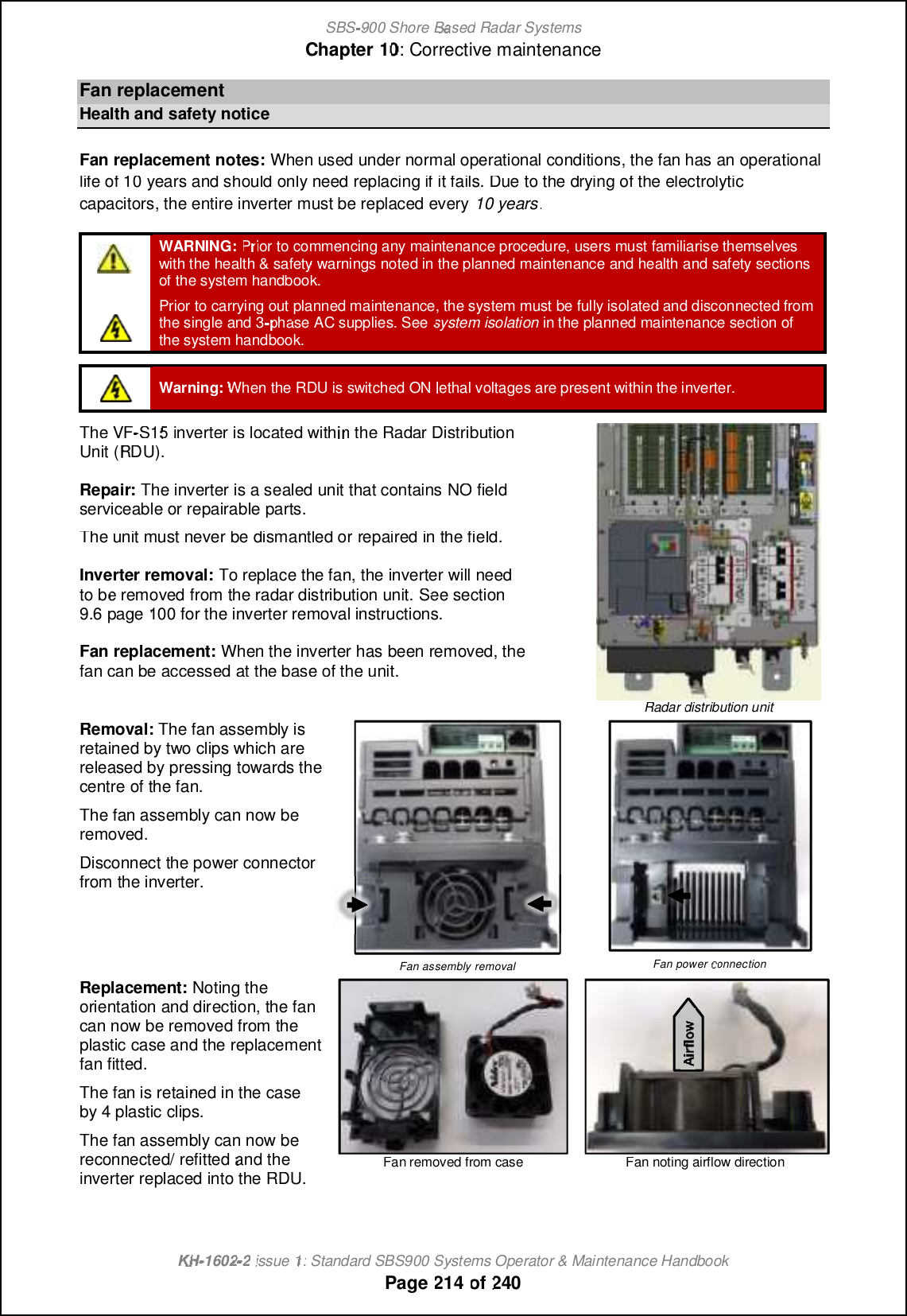 SBS-900 ShoreBaBasedRadar SystemsChapter1010:Corrective maintenanceKHKH-1602 2issue 1:Standard SBS900 Systems Operator &amp; Maintenance HandbookPage214of240FanreplacementHealth and safety noticeFan replacement notes:When used under normal operational conditions, the fan has an operationallife of 10 years and should only need replacing if it fails. Due to the drying of the electrolyticcapacitors, the entire inverter must be replaced every10 years.WARNING:PrPrior to commencing any maintenance procedure, users must familiarise themselveswith the health &amp; safety warnings noted in the planned maintenance and health and safety sectionsof the system handbook.Prior to carrying out planned maintenance, the system must be fully isolated and disconnected fromthe single and 3phase AC supplies. Seesystem isolationin the planned maintenance section ofthe system handbook.Warning:When the RDU is switched ONlethal voltages are present within the inverter.The VF-S1S15inverter is located within theRadar DistributionUnit (RDU).Repair:The inverter is a sealed unit that containsNONOfieldserviceable or repairable parts.The unit must never be dismantled orrepaired in the field.Inverter removal:To replace the fan, the inverter will needtobe removed from the radar distribution unit.See section9.6page100for the inverter removal instructions.Fan replacement:When the inverter has been removed, thefan can be accessed at the base of the unit.Radardistribution unitRemoval:The fan assembly isretained by two clips which arereleased by pressing towards thecentre of the fan.The fan assembly can now beremoved.Disconnect the power connectorfrom the inverter.Fan assembly removalFanpowerconnectionReplacement:Noting theorientation and direction, the fancan now be removed from theplastic case and the replacementfan fitted.The fan is retained in the caseby 4 plastic clips.The fan assembly can now bereconnected/ refittedand theinverter replaced into the RDU.Fan removed from caseFan noting airflow direction