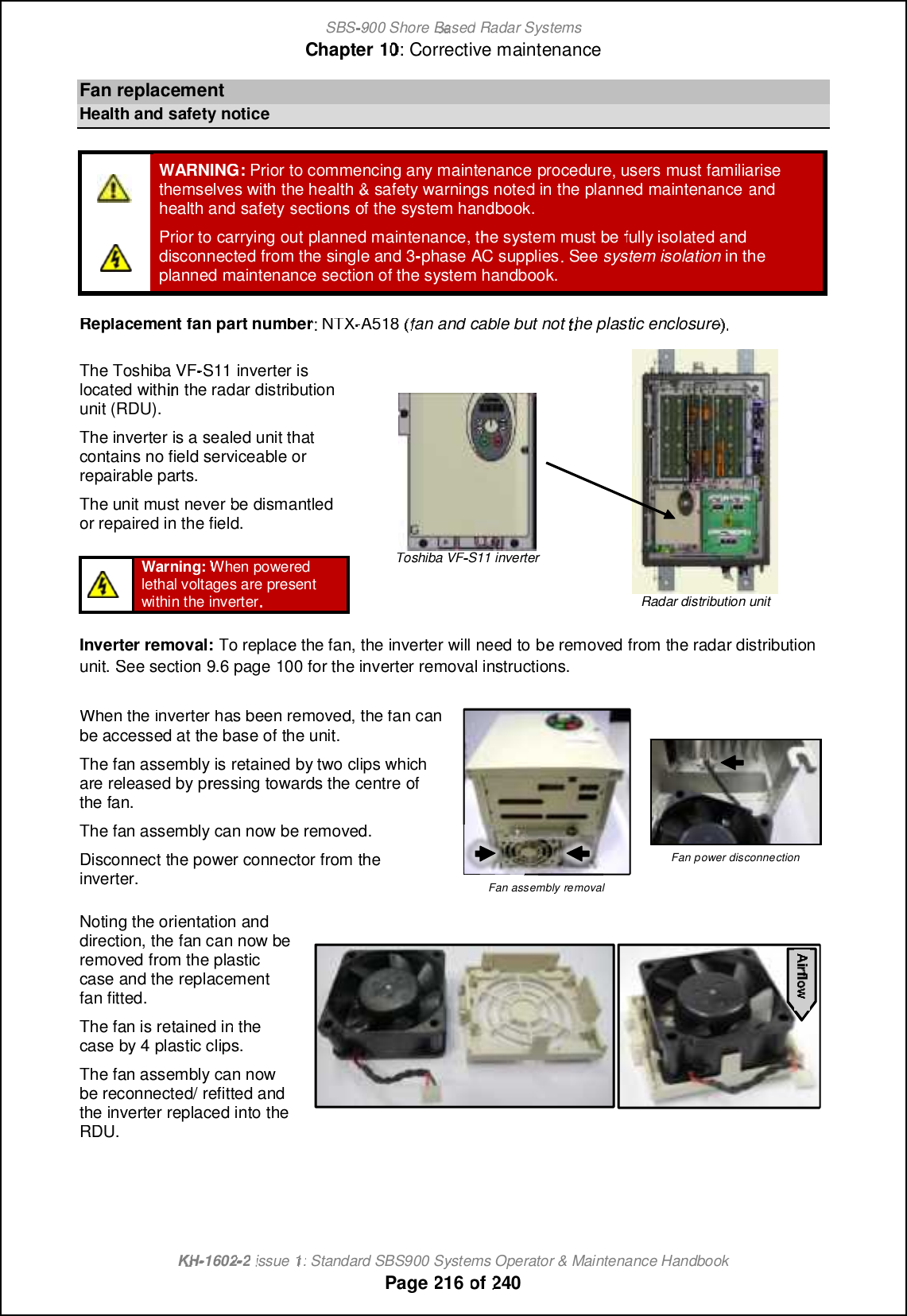 SBS-900 ShoreBaBasedRadar SystemsChapter1010:Corrective maintenanceKHKH-1602 2issue 1:Standard SBS900 Systems Operator &amp; Maintenance HandbookPage216of240FanreplacementHealth and safetynoticeWARNING:Prior to commencing any maintenanceprocedure, users must familiarisethemselves with the health&amp;safety warnings noted in the planned maintenanceandhealth and safetysectionsof the system handbook.Prior to carrying outplanned maintenance, the system must befully isolated anddisconnectedfrom the single and 3-phase AC supplies. Seesystem isolationin theplanned maintenance section of the system handbook.Replacement fan part number: NTX-A518 (fan and cable but not the plastic enclosure).The Toshiba VF-S11 inverter islocated within the radar distributionunit (RDU).The inverter is a sealed unit thatcontains no field serviceable orrepairable parts.The unit must never be dismantledor repaired in the field.Toshiba VFS11 inverterRadar distribution unitWarning:When poweredlethal voltages are presentwithin the inverter.Inverter removal:To replace the fan, the inverter will need tobe removed from the radar distributionunit.See section9.6page100for the inverter removal instructions.When the inverter has been removed, the fan canbe accessed at the base of the unit.The fan assembly is retained by two clips whichare released by pressing towards the centre ofthe fan.The fan assembly can now be removed.Disconnect the power connector from theinverter.Fan assembly removalFan power disconnectionNoting the orientation anddirection, the fan can now beremoved fromthe plasticcase and the replacementfan fitted.The fan is retained in thecase by 4 plastic clips.The fan assembly can nowbe reconnected/ refitted andthe inverter replaced into theRDU.