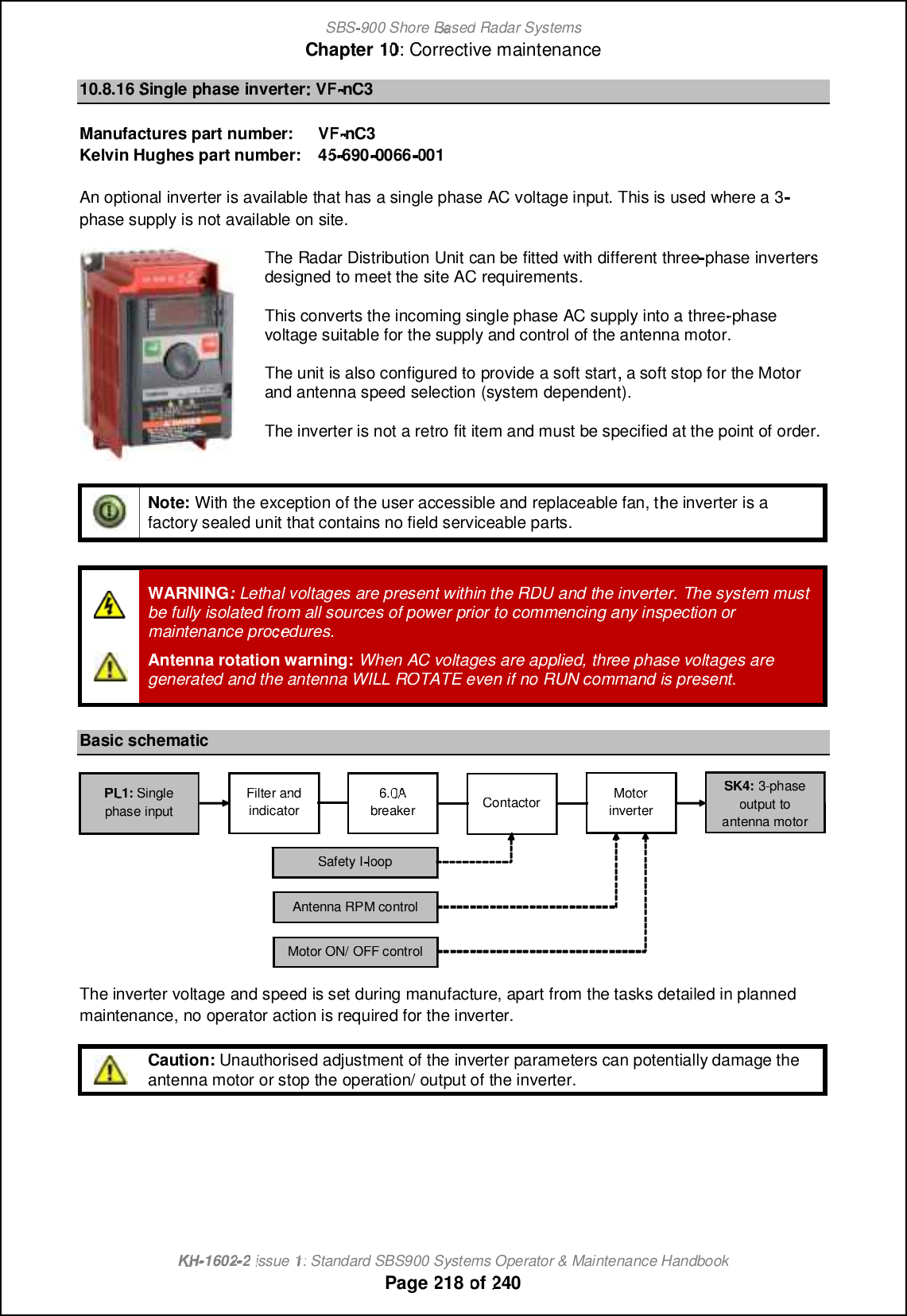 SBS-900 ShoreBaBasedRadar SystemsChapter1010:Corrective maintenanceKHKH-1602 2issue 1:Standard SBS900 Systems Operator &amp; Maintenance HandbookPage218of24010.8.16Single phase inverterVFVF-nC3Manufactures part number:VFVF-nC3Kelvin Hughes part number:4545-690-0066001An optional inverter is available that has a single phase AC voltage input. This is used where a 3phase supply is not available on site.TheRadar Distribution Unitcan be fitted with differentthreephase invertersdesigned to meet the site ACrequirements.This converts the incoming single phase AC supply into a three-phasevoltage suitable for the supply and control of the antenna motor.The unit is also configuredtoprovide a soft start,a soft stop for the Motorand antenna speed selection(system dependent).The inverter is not a retro fit item and must be specified at the point of order.Note:With the exception of the user accessible and replaceable fan, the inverter is afactory sealed unit that contains no field serviceable parts.WARNING:Lethal voltages are present within the RDU and the inverter.The system mustbe fully isolated from all sources of power prior to commencing any inspection ormaintenance procedures.Antenna rotation warning:When AC voltages are applied,three phase voltages aregenerated and the antenna WILL ROTATE even if no RUN command is present.Basic schematicThe inverter voltage and speed is set during manufacture, apart from the tasks detailed in plannedmaintenance, no operator action is required for the inverter.Caution:Unauthorised adjustment of the inverter parameters can potentially damage theantenna motor or stop the operation/ output of the inverter.PLPL1:Singlephase inputFilter andindicator6.0AbreakerContactorMotorinverterSafety IloopAntenna RPM controlMotor ON/ OFF controlSK4:3-phaseoutput toantenna motor