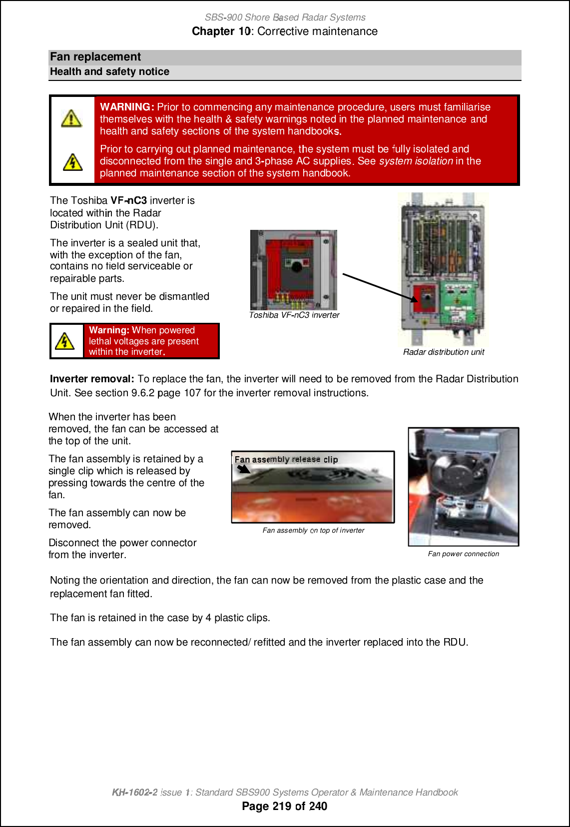 SBS-900 ShoreBaBasedRadar SystemsChapter1010:Corrective maintenanceKHKH-1602 2issue 1:Standard SBS900 Systems Operator &amp; Maintenance HandbookPage219of240FanreplacementHealth and safety noticeWARNING:Prior tocommencing any maintenanceprocedure, users must familiarisethemselves with the health&amp;safety warnings noted in the planned maintenanceandhealth and safetysectionsof the system handbook.Prior to carrying out planned maintenance, the system mustbefully isolated anddisconnectedfrom the single and 3-phase AC supplies. Seesystem isolationin theplanned maintenance section of the system handbook.The ToshibaVFVF-nC3inverter islocated within the RadarDistribution Unit (RDU).The inverter isa sealed unit that,with the exception of the fan,contains no field serviceable orrepairable parts.The unit must never be dismantledor repaired in the field.Toshiba VFnC3inverterRadar distribution unitWarning:When poweredlethal voltages are presentwithin the inverter.Inverter removal:To replace the fan, the inverter will need tobe removed from the Radar DistributionUnit.See section9.6.2page 107forthe inverter removal instructions.When the inverter has beenremoved, the fan can beaccessed atthe top of the unit.The fan assembly is retained by asingle clip which is released bypressing towards the centre of thefan.The fan assembly can now beremoved.Disconnect the power connectorfrom the inverter.Fan assemblyon top of inverterFan power connectionNoting the orientation and direction, the fan can now be removed from the plastic case and thereplacement fan fitted.The fan is retained in the case by 4 plastic clips.The fan assemblycan now be reconnected/ refitted and the inverter replaced into the RDU.