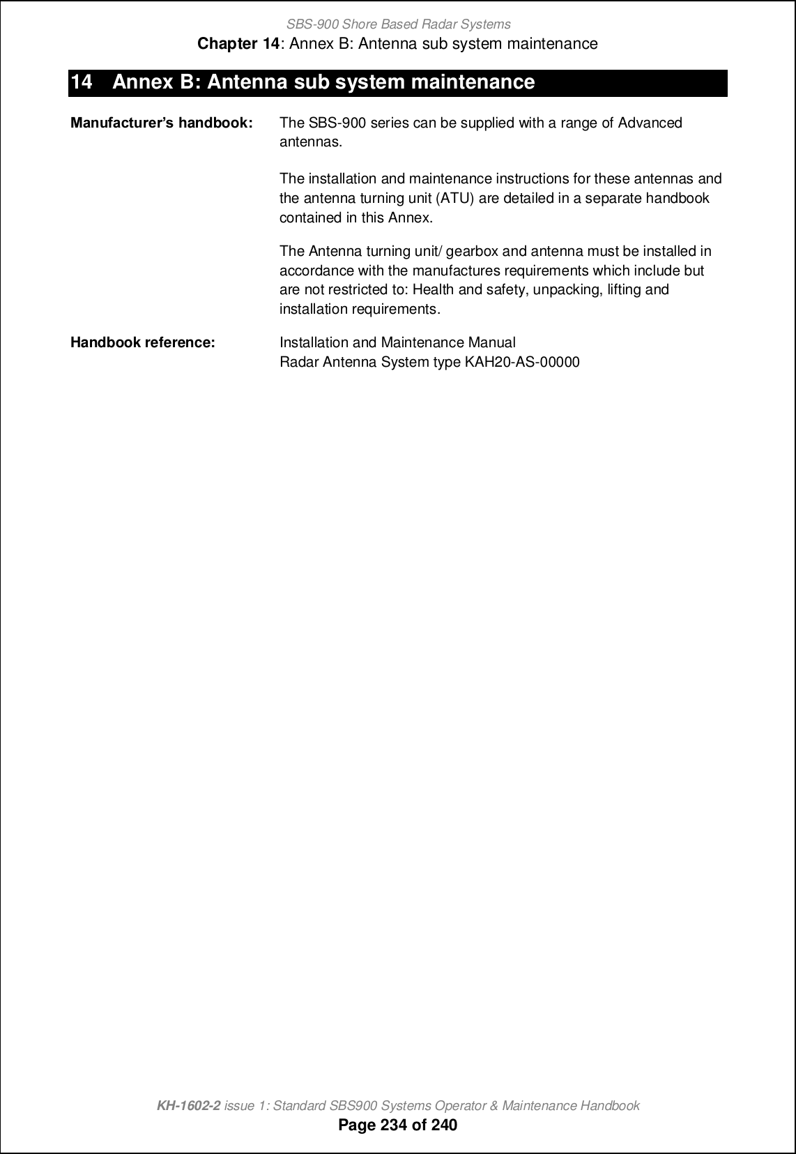 SBS-900 Shore Based Radar SystemsChapter 14: Annex B: Antenna sub system maintenanceKH-1602-2 issue 1: Standard SBS900 Systems Operator &amp; Maintenance HandbookPage 234 of 24014 Annex B: Antenna sub system maintenanceETahYTVgheXerf handbook: The SBS-900 series can be supplied with a range of Advancedantennas.The installation and maintenance instructions for these antennas andthe antenna turning unit (ATU) are detailed in a separate handbookcontained in this Annex.The Antenna turning unit/ gearbox and antenna must be installed inaccordance with the manufactures requirements which include butare not restricted to: Health and safety, unpacking, lifting andinstallation requirements.Handbook reference: Installation and Maintenance ManualRadar Antenna System type KAH20-AS-00000