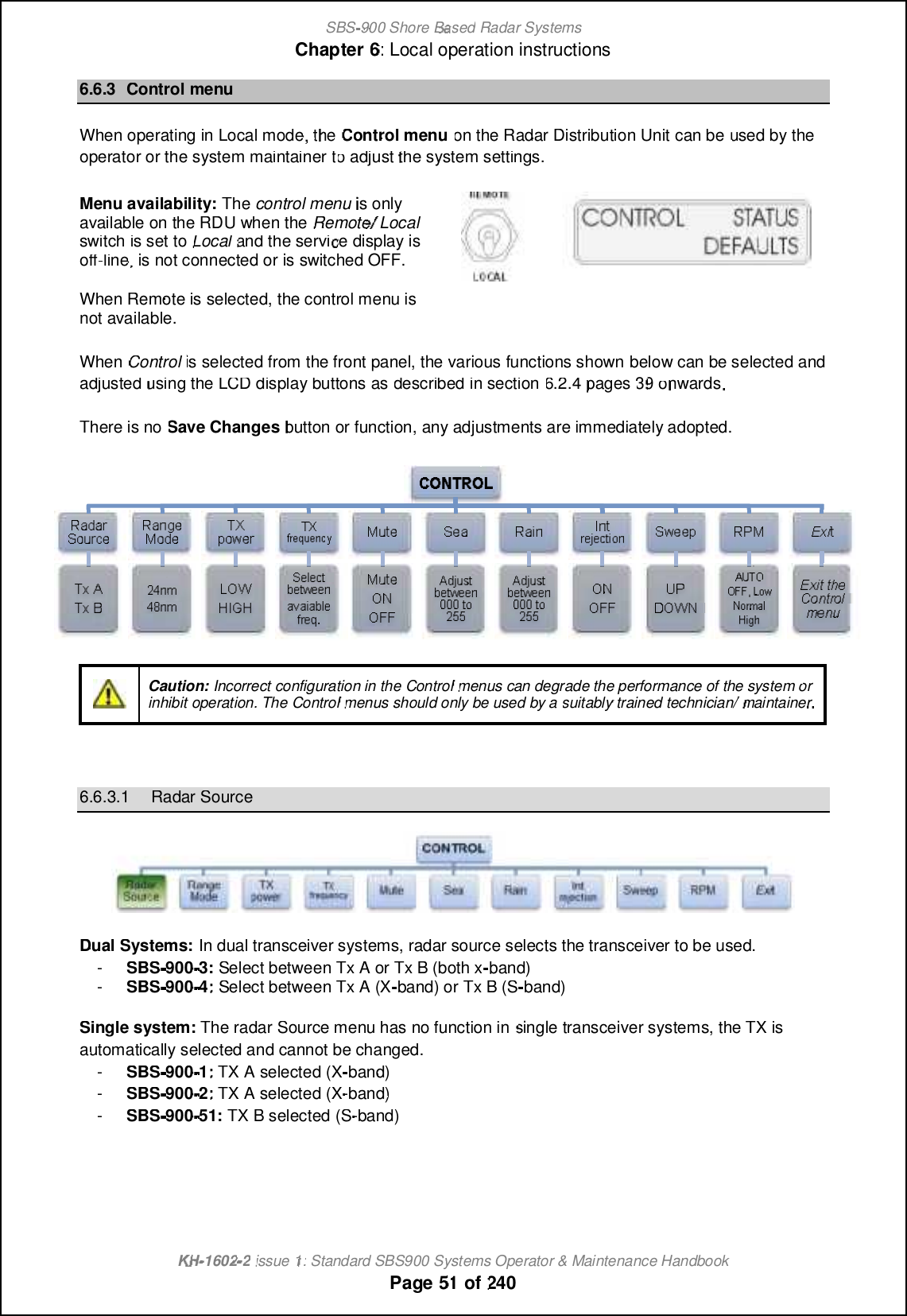 SBS-900 ShoreBaBasedRadar SystemsChapter6:Local operation instructionsKHKH-1602 2issue 1:Standard SBS900 Systems Operator &amp; Maintenance HandbookPage5151of2406.6.3Control menuWhen operating in Local mode, theControl menuon theRadar Distribution Unitcan beused by theoperator or the systemmaintainertotoadjustthe system settings.Menu availability:Thecontrol menuis onlyavailable on the RDU when theRemote/Localswitch is set toLocaland the service display isoff-line, is not connected or is switched OFF.When Remote is selected, the control menu isnot available.WhenControlis selected from the front panel, the various functions shownbelowcan be selected andadjustedusing the LCD display buttons asdescribed in section6.2.4pages 3939onwards.There is noSave Changesbutton or function, any adjustments are immediately adopted.Caution:Incorrect configuration in theControlmenus can degrade the performance of the system orinhibit operation. TheControlmenus should only be used by asuitablytrained technician/maintainer6.6.3.1Radar SourceDual Systems:In dual transceiver systems, radar source selects the transceiver to be used.-SBS-900-3:Select between Tx A or Tx B (both xband)-SBS-900-4:4:Select between Tx A (X-band) or Tx B (Sband)Single system:The radar Source menu has no function insingle transceiver systems, the TX isautomatically selected and cannot be changed.-SBS-900-1:1:TX Aselected (Xband)-SBS-900-2:2:TX A selected (X-band)-SBS-900-51:TX B selected (S-band)