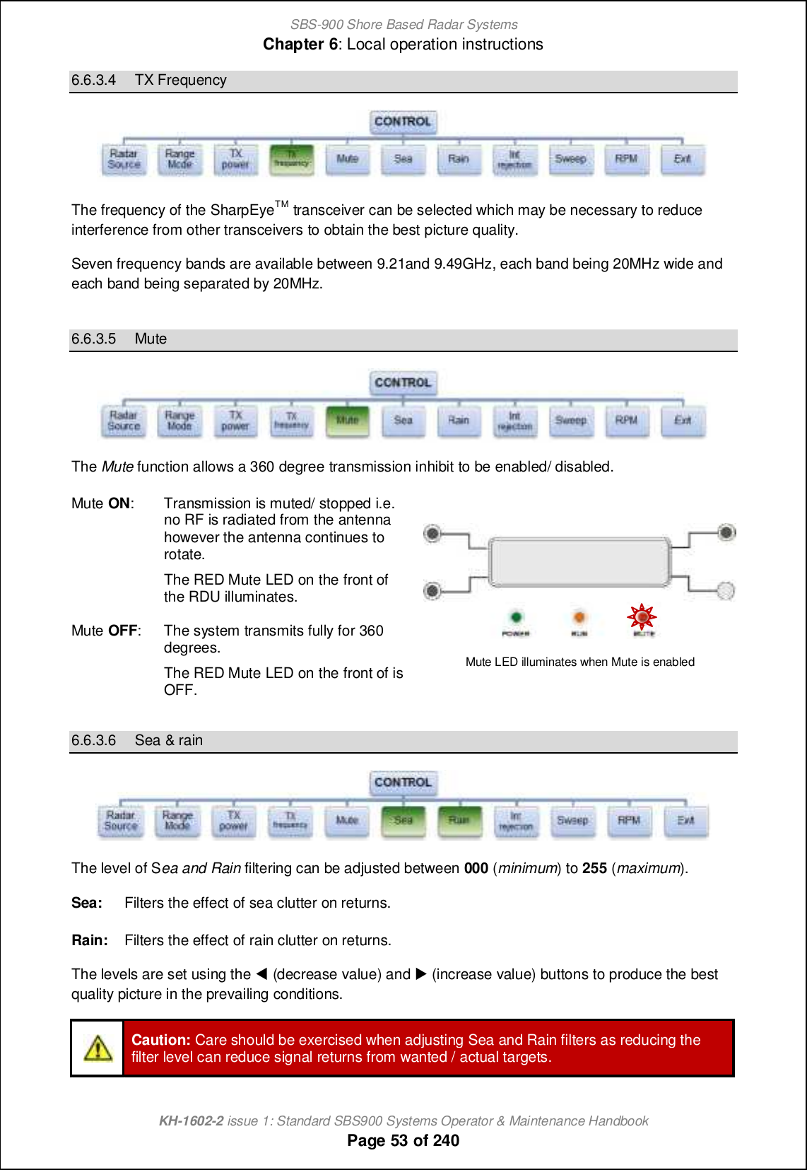 SBS-900 Shore Based Radar SystemsChapter 6: Local operation instructionsKH-1602-2 issue 1: Standard SBS900 Systems Operator &amp; Maintenance HandbookPage 53 of 2406.6.3.4 TX FrequencyThe frequency of the SharpEyeTM transceiver can be selected which may be necessary to reduceinterference from other transceivers to obtain the best picture quality.Seven frequency bands are available between 9.21and 9.49GHz, each band being 20MHz wide andeach band being separated by 20MHz.6.6.3.5 MuteThe Mute function allows a 360 degree transmission inhibit to be enabled/ disabled.Mute ON: Transmission is muted/ stopped i.e.no RF is radiated from the antennahowever the antenna continues torotate.The RED Mute LED on the front ofthe RDU illuminates.Mute OFF: The system transmits fully for 360degrees.The RED Mute LED on the front of isOFF.Mute LED illuminates when Mute is enabled6.6.3.6 Sea &amp; rainThe level of Sea and Rain filtering can be adjusted between 000 (minimum) to 255 (maximum).Sea: Filters the effect of sea clutter on returns.Rain: Filters the effect of rain clutter on returns.The levels are set using the +(decrease value) and ,(increase value) buttons to produce the bestquality picture in the prevailing conditions.Caution: Care should be exercised when adjusting Sea and Rain filters as reducing thefilter level can reduce signal returns from wanted / actual targets.