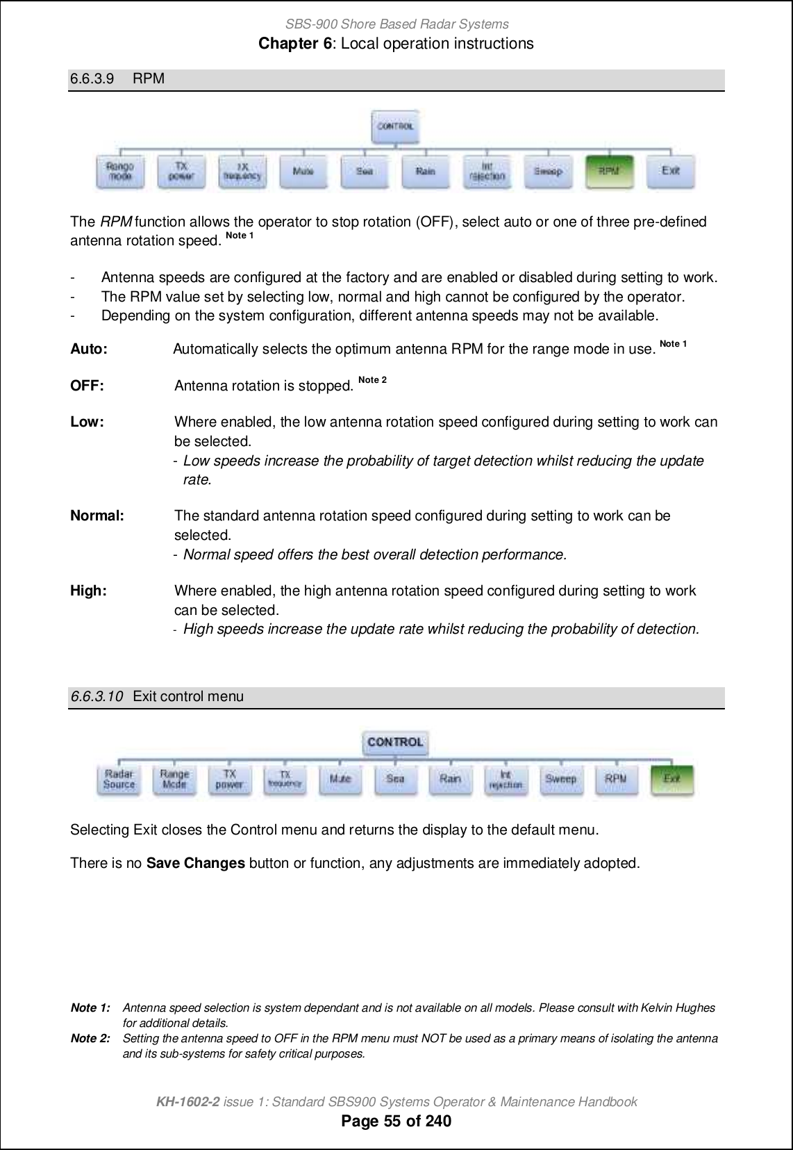 SBS-900 Shore Based Radar SystemsChapter 6: Local operation instructionsKH-1602-2 issue 1: Standard SBS900 Systems Operator &amp; Maintenance HandbookPage 55 of 2406.6.3.9 RPMThe RPM function allows the operator to stop rotation (OFF), select auto or one of three pre-definedantenna rotation speed. Note 1- Antenna speeds are configured at the factory and are enabled or disabled during setting to work.- The RPM value set by selecting low, normal and high cannot be configured by the operator.- Depending on the system configuration, different antenna speeds may not be available.Auto: Automatically selects the optimum antenna RPM for the range mode in use. Note 1OFF: Antenna rotation is stopped. Note 2Low: Where enabled, the low antenna rotation speed configured during setting to work canbe selected.-Low speeds increase the probability of target detection whilst reducing the updaterate.Normal: The standard antenna rotation speed configured during setting to work can beselected.-Normal speed offers the best overall detection performance.High: Where enabled, the high antenna rotation speed configured during setting to workcan be selected.-High speeds increase the update rate whilst reducing the probability of detection.6.6.3.10 Exit control menuSelecting Exit closes the Control menu and returns the display to the default menu.There is no Save Changes button or function, any adjustments are immediately adopted.Note 1: Antenna speed selection is system dependant and is not available on all models. Please consult with Kelvin Hughesfor additional details.Note 2: Setting the antenna speed to OFF in the RPM menu must NOT be used as a primary means of isolating the antennaand its sub-systems for safety critical purposes.