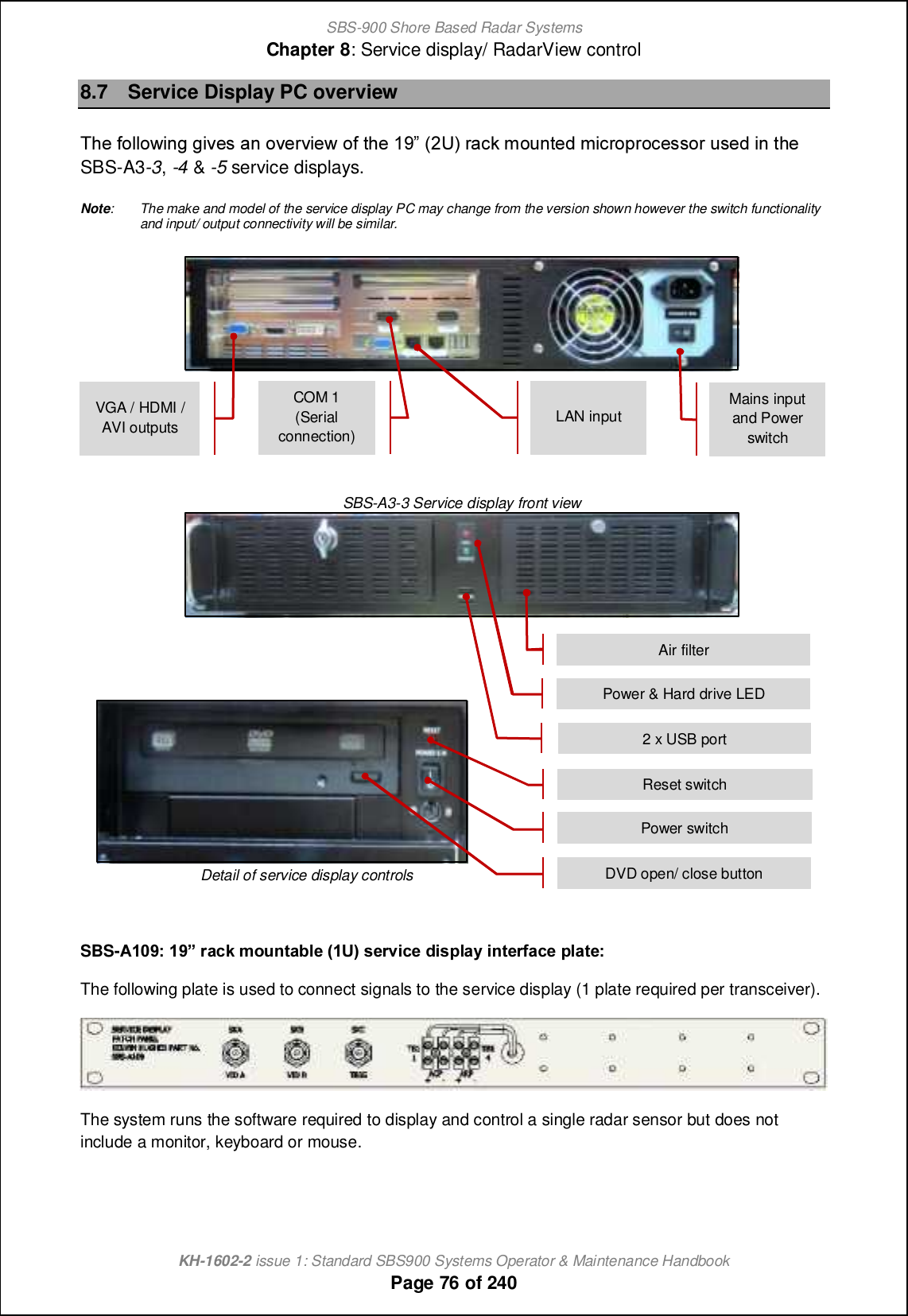 SBS-900 Shore Based Radar SystemsChapter 8: Service display/ RadarView controlKH-1602-2 issue 1: Standard SBS900 Systems Operator &amp; Maintenance HandbookPage 76 of 2408.7 Service Display PC overviewSb_ `iffiqcha acp_m [h ip_lpc_q i` nb_ 08 &apos;1T( l[]e giohn_^ gc]lijli]_mmil om_^ ch nb_ SBS-A3-3,-4 &amp;-5 service displays.Note: The make and model of the service display PC may change from the version shown however the switch functionalityand input/ output connectivity will be similar.SBS-A3-3 Service display front viewDetail of service display controlsSBS-9.-67 .6q eTV^ `bhagTU_X %.M&amp; fXei\VX W\fc_Tl \agXeYTVX c_TgX7The following plate is used to connect signals to the service display (1 plate required per transceiver).The system runs the software required to display and control a single radar sensor but does notinclude a monitor, keyboard or mouse.Air filterReset switchPower switchDVD open/ close button2 x USB portPower &amp; Hard drive LEDMains inputand PowerswitchLAN inputCOM 1(Serialconnection)VGA / HDMI /AVI outputs