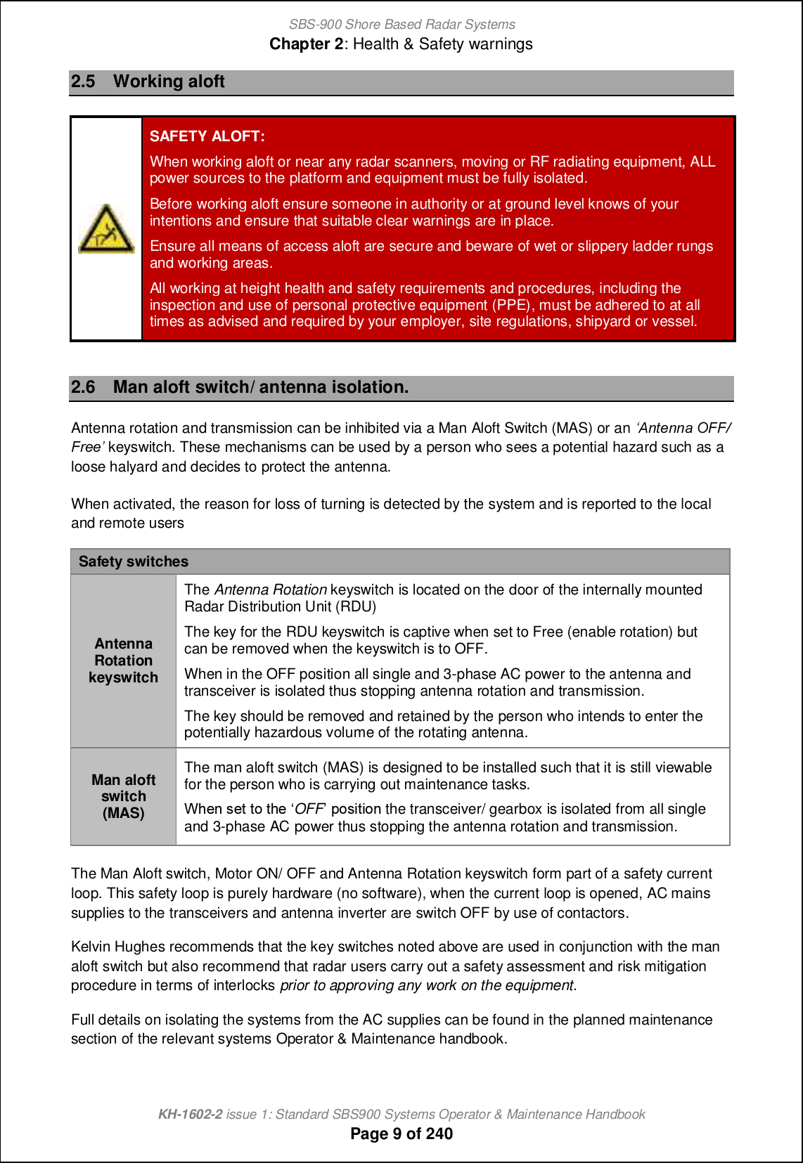 SBS-900 Shore Based Radar SystemsChapter 2: Health &amp; Safety warningsKH-1602-2 issue 1: Standard SBS900 Systems Operator &amp; Maintenance HandbookPage 9 of 2402.5 Working aloftSAFETY ALOFT:When working aloft or near any radar scanners, moving or RF radiating equipment, ALLpower sources to the platform and equipment must be fully isolated.Before working aloft ensure someone in authority or at ground level knows of yourintentions and ensure that suitable clear warnings are in place.Ensure all means of access aloft are secure and beware of wet or slippery ladder rungsand working areas.All working at height health and safety requirements and procedures, including theinspection and use of personal protective equipment (PPE), must be adhered to at alltimes as advised and required by your employer, site regulations, shipyard or vessel.2.6 Man aloft switch/ antenna isolation.Antenna rotation and transmission can be inhibited via a Man Aloft Switch (MAS) or an r&lt;agXaaT IAA-AeXXs keyswitch. These mechanisms can be used by a person who sees a potential hazard such as aloose halyard and decides to protect the antenna.When activated, the reason for loss of turning is detected by the system and is reported to the localand remote usersSafety switchesAntennaRotationkeyswitchThe Antenna Rotation keyswitch is located on the door of the internally mountedRadar Distribution Unit (RDU)The key for the RDU keyswitch is captive when set to Free (enable rotation) butcan be removed when the keyswitch is to OFF.When in the OFF position all single and 3-phase AC power to the antenna andtransceiver is isolated thus stopping antenna rotation and transmission.The key should be removed and retained by the person who intends to enter thepotentially hazardous volume of the rotating antenna.Man aloftswitch(MAS)The man aloft switch (MAS) is designed to be installed such that it is still viewablefor the person who is carrying out maintenance tasks.Vb_h m_n ni nb_ •OFF jimcncih the transceiver/ gearbox is isolated from all singleand 3-phase AC power thus stopping the antenna rotation and transmission.The Man Aloft switch, Motor ON/ OFF and Antenna Rotation keyswitch form part of a safety currentloop. This safety loop is purely hardware (no software), when the current loop is opened, AC mainssupplies to the transceivers and antenna inverter are switch OFF by use of contactors.Kelvin Hughes recommends that the key switches noted above are used in conjunction with the manaloft switch but also recommend that radar users carry out a safety assessment and risk mitigationprocedure in terms of interlocks prior to approving any work on the equipment.Full details on isolating the systems from the AC supplies can be found in the planned maintenancesection of the relevant systems Operator &amp; Maintenance handbook.