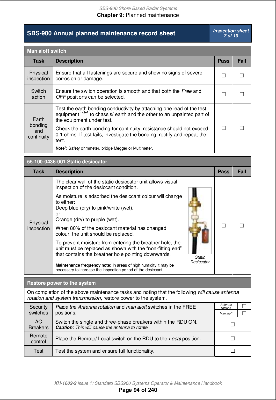 SBS-900 Shore Based Radar SystemsChapter 9: Planned maintenanceKH-1602-2 issue 1: Standard SBS900 Systems Operator &amp; Maintenance HandbookPage 94 of 240SBS-900 Annual planned maintenance record sheet Inspection sheet7 of 10Man aloft switchTask Description Pass FailPhysicalinspection Ensure that all fastenings are secure and show no signs of severecorrosion or damage. &apos; &apos;Switchaction Ensure the switch operation is smooth and that both the Free andOFF positions can be selected. &apos; &apos;EarthbondingandcontinuityTest the earth bonding conductivity by attaching one lead of the testequipment note1 to chassis/ earth and the other to an unpainted part ofthe equipment under test.Check the earth bonding for continuity, resistance should not exceed0.1 ohms. If test fails, investigate the bonding, rectify and repeat thetest.Note1:Safety ohmmeter, bridge Megger or Multimeter.&apos; &apos;55-100-0436-001 Static desiccatorTask Description Pass FailPhysicalinspectionThe clear wall of the static desiccator unit allows visualinspection of the desiccant condition.As moisture is adsorbed the desiccant colour will changeto either:Deep blue (dry) to pink/white (wet).orOrange (dry) to purple (wet).When 80% of the desiccant material has changedcolour, the unit should be replaced.To prevent moisture from entering the breather hole, theohcn gomn \_ l_jf[]_^ [m mbiqh qcnb nb_ •hih-`cnncha _h^ that contains the breather hole pointing downwards.Maintenance frequency note: In areas of high humidity it may benecessary to increase the inspection period of the desiccant.StaticDesiccator&apos; &apos;Restore power to the systemOn completion of the above maintenance tasks and noting that the following will cause antennarotation and system transmission, restore power to the system.Securityswitches Place the Antenna rotation and man aloft switches in the FREEpositions.Antennarotation&apos;Man aloft &apos;ACBreakers Switch the single and three-phase breakers within the RDU ON.Caution: This will cause the antenna to rotate &apos;Remotecontrol Place the Remote/ Local switch on the RDU to the Local position. &apos;Test Test the system and ensure full functionality. &apos;