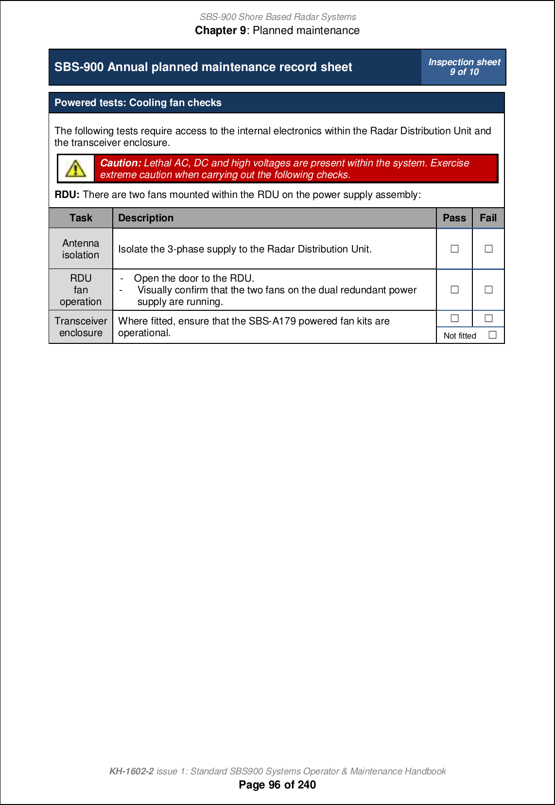 SBS-900 Shore Based Radar SystemsChapter 9: Planned maintenanceKH-1602-2 issue 1: Standard SBS900 Systems Operator &amp; Maintenance HandbookPage 96 of 240SBS-900 Annual planned maintenance record sheet Inspection sheet9 of 10Powered tests: Cooling fan checksThe following tests require access to the internal electronics within the Radar Distribution Unit andthe transceiver enclosure.Caution: Lethal AC, DC and high voltages are present within the system. Exerciseextreme caution when carrying out the following checks.RDU: There are two fans mounted within the RDU on the power supply assembly:Task Description Pass FailAntennaisolation Isolate the 3-phase supply to the Radar Distribution Unit. &apos; &apos;RDUfanoperation- Open the door to the RDU.- Visually confirm that the two fans on the dual redundant powersupply are running.&apos; &apos;Transceiverenclosure Where fitted, ensure that the SBS-A179 powered fan kits areoperational.&apos; &apos;Not fitted &apos;