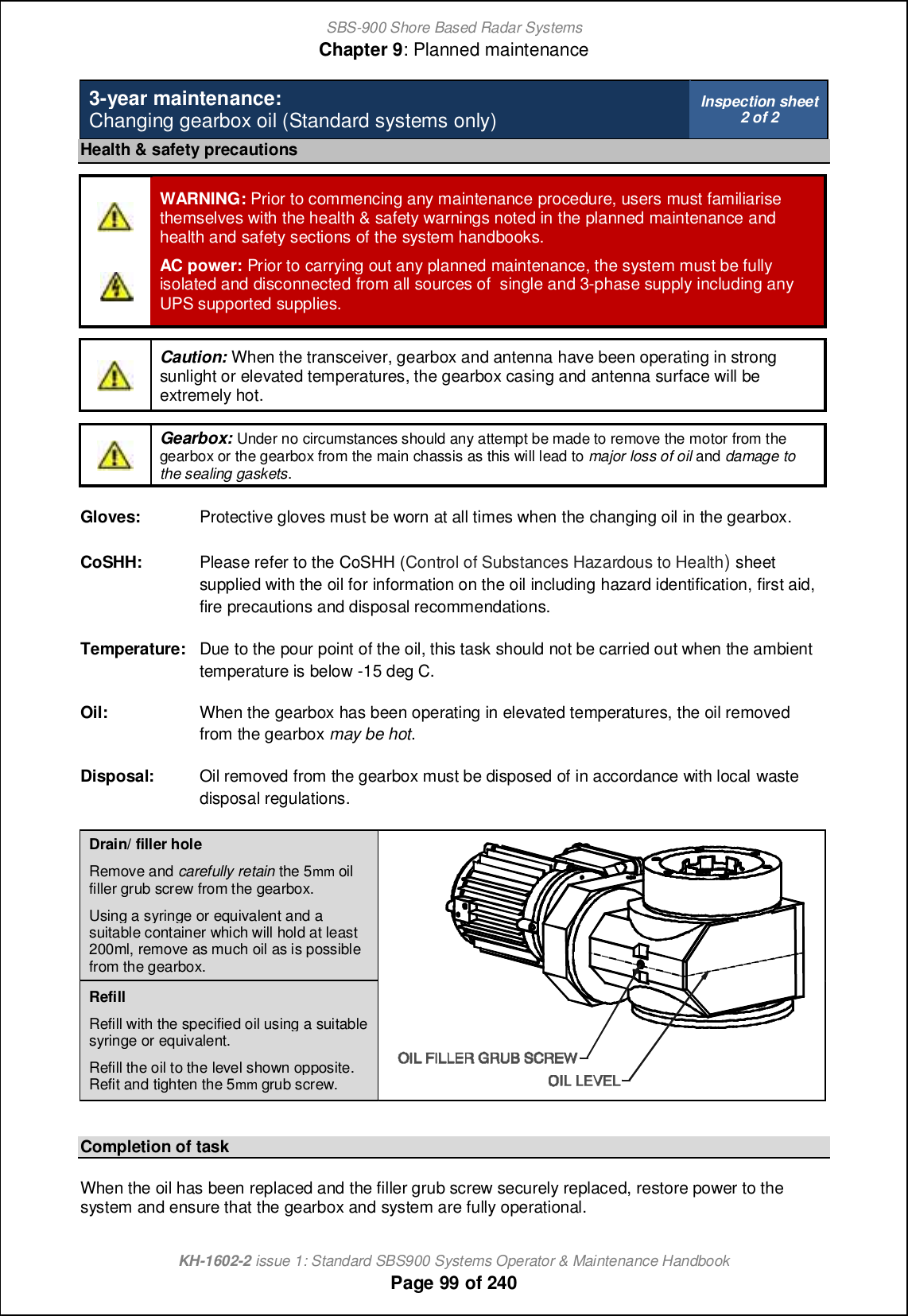 SBS-900 Shore Based Radar SystemsChapter 9: Planned maintenanceKH-1602-2 issue 1: Standard SBS900 Systems Operator &amp; Maintenance HandbookPage 99 of 2403-year maintenance:Changing gearbox oil (Standard systems only) Inspection sheet2 of 2Health &amp; safety precautionsWARNING: Prior to commencing any maintenance procedure, users must familiarisethemselves with the health &amp; safety warnings noted in the planned maintenance andhealth and safety sections of the system handbooks.AC power: Prior to carrying out any planned maintenance, the system must be fullyisolated and disconnected from all sources of single and 3-phase supply including anyUPS supported supplies.Caution: When the transceiver, gearbox and antenna have been operating in strongsunlight or elevated temperatures, the gearbox casing and antenna surface will beextremely hot.Gearbox: Under no circumstances should any attempt be made to remove the motor from thegearbox or the gearbox from the main chassis as this will lead to major loss of oil and damage tothe sealing gaskets.Gloves: Protective gloves must be worn at all times when the changing oil in the gearbox.CoSHH: Please refer to the CoSHH (Control of Substances Hazardous to Health)sheetsupplied with the oil for information on the oil including hazard identification, first aid,fire precautions and disposal recommendations.Temperature: Due to the pour point of the oil, this task should not be carried out when the ambienttemperature is below -15 deg C.Oil: When the gearbox has been operating in elevated temperatures, the oil removedfrom the gearbox may be hot.Disposal: Oil removed from the gearbox must be disposed of in accordance with local wastedisposal regulations.Drain/ filler holeRemove and carefully retain the 5mm oilfiller grub screw from the gearbox.Using a syringe or equivalent and asuitable container which will hold at least200ml, remove as much oil as is possiblefrom the gearbox.RefillRefill with the specified oil using a suitablesyringe or equivalent.Refill the oil to the level shown opposite.Refit and tighten the 5mm grub screw.Completion of taskWhen the oil has been replaced and the filler grub screw securely replaced, restore power to thesystem and ensure that the gearbox and system are fully operational.