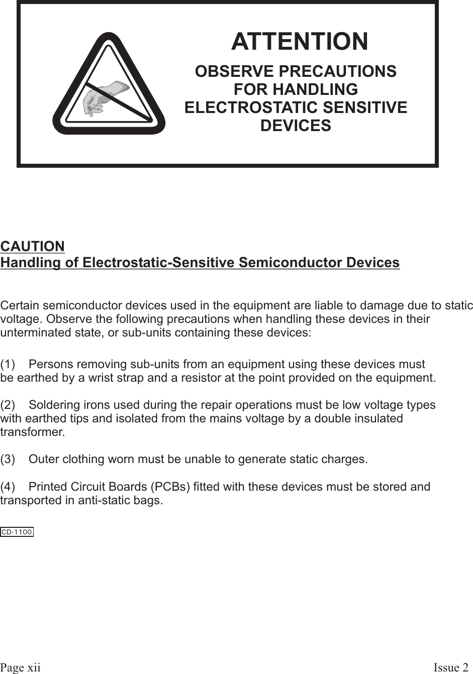 Page xii Is sue  2ATTENTIONOBSERVE PRECAUTIONSFOR HANDLINGELECTROSTATIC SENSITIVEDEVICESCAUTIONHandling of Electrostatic-Sensitive Semiconductor DevicesCertain semiconductor devices used in the equipment are liable to damage due to staticvoltage. Observe the following precautions when handling these devices in theirunterminated state, or sub-units containing these devices:(1)    Persons removing sub-units from an equipment using these devices mustbe earthed by a wrist strap and a resistor at the point provided on the equipment.(2)    Soldering irons used during the repair operations must be low voltage typeswith earthed tips and isolated from the mains voltage by a double insulatedtransformer.(3)    Outer clothing worn must be unable to generate static charges.(4)    Printed Circuit Boards (PCBs) fitted with these devices must be stored andtransported in anti-static bags.CD-1100