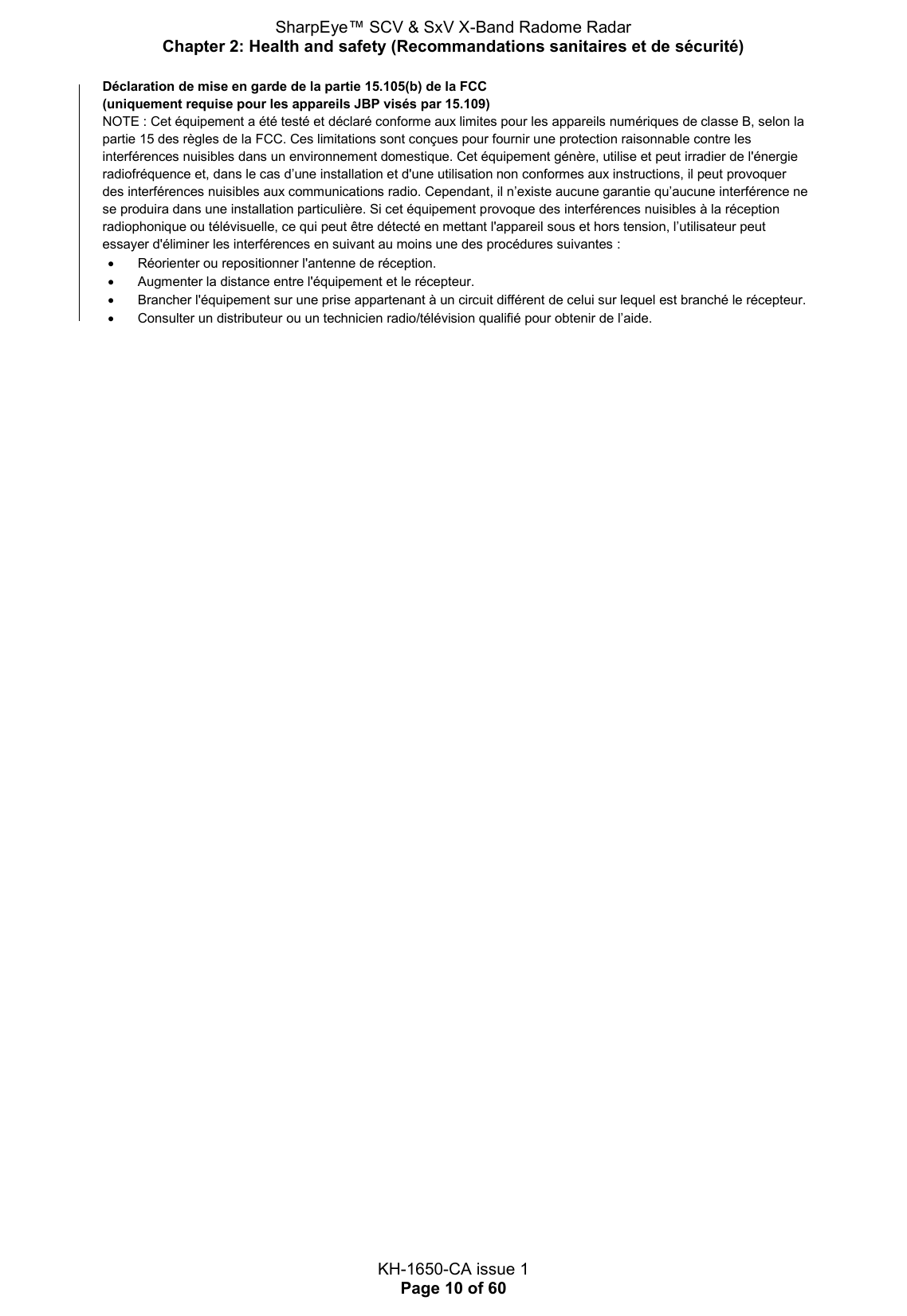 SharpEye™ SCV &amp; SxV X-Band Radome Radar Chapter 2: Health and safety (Recommandations sanitaires et de sécurité)  KH-1650-CA issue 1 Page 10 of 60 Déclaration de mise en garde de la partie 15.105(b) de la FCC  (uniquement requise pour les appareils JBP visés par 15.109) NOTE : Cet équipement a été testé et déclaré conforme aux limites pour les appareils numériques de classe B, selon la partie 15 des règles de la FCC. Ces limitations sont conçues pour fournir une protection raisonnable contre les interférences nuisibles dans un environnement domestique. Cet équipement génère, utilise et peut irradier de l&apos;énergie radiofréquence et, dans le cas d’une installation et d&apos;une utilisation non conformes aux instructions, il peut provoquer des interférences nuisibles aux communications radio. Cependant, il n’existe aucune garantie qu’aucune interférence ne se produira dans une installation particulière. Si cet équipement provoque des interférences nuisibles à la réception radiophonique ou télévisuelle, ce qui peut être détecté en mettant l&apos;appareil sous et hors tension, l’utilisateur peut essayer d&apos;éliminer les interférences en suivant au moins une des procédures suivantes :   Réorienter ou repositionner l&apos;antenne de réception.   Augmenter la distance entre l&apos;équipement et le récepteur.   Brancher l&apos;équipement sur une prise appartenant à un circuit différent de celui sur lequel est branché le récepteur.   Consulter un distributeur ou un technicien radio/télévision qualifié pour obtenir de l’aide.   