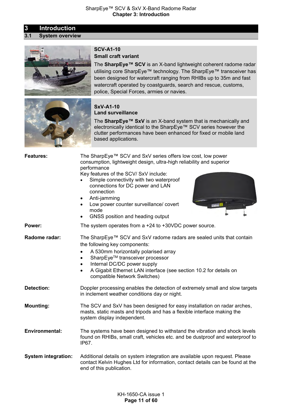 SharpEye™ SCV &amp; SxV X-Band Radome Radar Chapter 3: Introduction  KH-1650-CA issue 1 Page 11 of 60 3  Introduction 3.1  System overview    SCV-A1-10 Small craft variant  The SharpEye™ SCV is an X-band lightweight coherent radome radar utilising core SharpEye™ technology. The SharpEye™ transceiver has been designed for watercraft ranging from RHIBs up to 35m and fast watercraft operated by coastguards, search and rescue, customs, police, Special Forces, armies or navies.    SxV-A1-10 Land surveillance  The SharpEye™ SxV is an X-band system that is mechanically and electronically identical to the SharpEye™ SCV series however the clutter performances have been enhanced for fixed or mobile land based applications.  Features:                       The SharpEye™ SCV and SxV series offers low cost, low power consumption, lightweight design, ultra-high reliability and superior performance Key features of the SCV/ SxV include:   Simple connectivity with two waterproof connections for DC power and LAN connection   Anti-jamming   Low power counter surveillance/ covert mode    GNSS position and heading output   Power:                           The system operates from a +24 to +30VDC power source. Radome radar:    The SharpEye™ SCV and SxV radome radars are sealed units that contain the following key components:  A 530mm horizontally polarised array   SharpEyeTM transceiver processor   Internal DC/DC power supply   A Gigabit Ethernet LAN interface (see section 10.2 for details on compatible Network Switches)  Detection:   Doppler processing enables the detection of extremely small and slow targets in inclement weather conditions day or night.  Mounting:   The SCV and SxV has been designed for easy installation on radar arches, masts, static masts and tripods and has a flexible interface making the system display independent.   Environmental:   The systems have been designed to withstand the vibration and shock levels found on RHIBs, small craft, vehicles etc. and be dustproof and waterproof to IP67.  System integration:  Additional details on system integration are available upon request. Please contact Kelvin Hughes Ltd for information, contact details can be found at the end of this publication.    