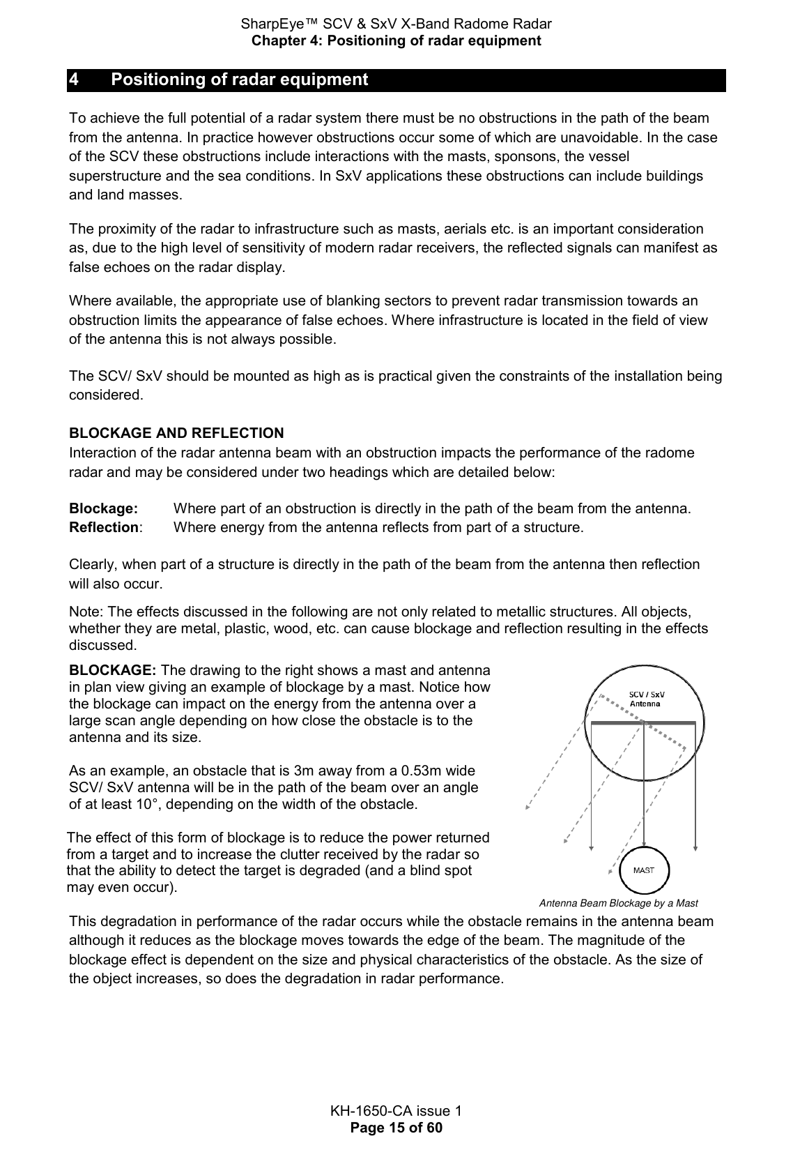 SharpEye™ SCV &amp; SxV X-Band Radome Radar Chapter 4: Positioning of radar equipment  KH-1650-CA issue 1 Page 15 of 60 4  Positioning of radar equipment To achieve the full potential of a radar system there must be no obstructions in the path of the beam from the antenna. In practice however obstructions occur some of which are unavoidable. In the case of the SCV these obstructions include interactions with the masts, sponsons, the vessel superstructure and the sea conditions. In SxV applications these obstructions can include buildings and land masses. The proximity of the radar to infrastructure such as masts, aerials etc. is an important consideration as, due to the high level of sensitivity of modern radar receivers, the reflected signals can manifest as false echoes on the radar display. Where available, the appropriate use of blanking sectors to prevent radar transmission towards an obstruction limits the appearance of false echoes. Where infrastructure is located in the field of view of the antenna this is not always possible. The SCV/ SxV should be mounted as high as is practical given the constraints of the installation being considered.  BLOCKAGE AND REFLECTION Interaction of the radar antenna beam with an obstruction impacts the performance of the radome radar and may be considered under two headings which are detailed below: Blockage:    Where part of an obstruction is directly in the path of the beam from the antenna. Reflection:   Where energy from the antenna reflects from part of a structure. Clearly, when part of a structure is directly in the path of the beam from the antenna then reflection will also occur. Note: The effects discussed in the following are not only related to metallic structures. All objects, whether they are metal, plastic, wood, etc. can cause blockage and reflection resulting in the effects discussed. BLOCKAGE: The drawing to the right shows a mast and antenna in plan view giving an example of blockage by a mast. Notice how the blockage can impact on the energy from the antenna over a large scan angle depending on how close the obstacle is to the antenna and its size.   As an example, an obstacle that is 3m away from a 0.53m wide SCV/ SxV antenna will be in the path of the beam over an angle of at least 10°, depending on the width of the obstacle.  The effect of this form of blockage is to reduce the power returned from a target and to increase the clutter received by the radar so that the ability to detect the target is degraded (and a blind spot may even occur).               Antenna Beam Blockage by a Mast This degradation in performance of the radar occurs while the obstacle remains in the antenna beam although it reduces as the blockage moves towards the edge of the beam. The magnitude of the blockage effect is dependent on the size and physical characteristics of the obstacle. As the size of the object increases, so does the degradation in radar performance.  
