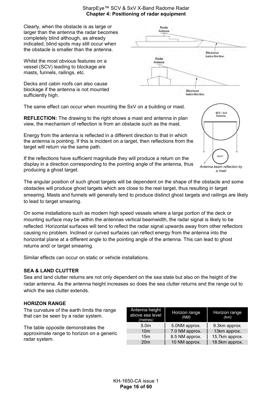 SharpEye™ SCV &amp; SxV X-Band Radome Radar Chapter 4: Positioning of radar equipment  KH-1650-CA issue 1 Page 16 of 60 Clearly, when the obstacle is as large or larger than the antenna the radar becomes completely blind although, as already indicated, blind spots may still occur when the obstacle is smaller than the antenna.   Whilst the most obvious features on a vessel (SCV) leading to blockage are masts, funnels, railings, etc.   Decks and cabin roofs can also cause blockage if the antenna is not mounted sufficiently high.    The same effect can occur when mounting the SxV on a building or mast.  REFLECTION: The drawing to the right shows a mast and antenna in plan view, the mechanism of reflection is from an obstacle such as the mast.  Energy from the antenna is reflected in a different direction to that in which the antenna is pointing. If this is incident on a target, then reflections from the target will return via the same path.   If the reflections have sufficient magnitude they will produce a return on the display in a direction corresponding to the pointing angle of the antenna, thus producing a ghost target.   Antenna beam reflection by a mast The angular position of such ghost targets will be dependent on the shape of the obstacle and some obstacles will produce ghost targets which are close to the real target, thus resulting in target smearing. Masts and funnels will generally tend to produce distinct ghost targets and railings are likely to lead to target smearing. On some installations such as modern high speed vessels where a large portion of the deck or mounting surface may be within the antennas vertical beamwidth, the radar signal is likely to be reflected. Horizontal surfaces will tend to reflect the radar signal upwards away from other reflectors causing no problem. Inclined or curved surfaces can reflect energy from the antenna into the horizontal plane at a different angle to the pointing angle of the antenna. This can lead to ghost returns and/ or target smearing. Similar effects can occur on static or vehicle installations.  SEA &amp; LAND CLUTTER Sea and land clutter returns are not only dependent on the sea state but also on the height of the radar antenna. As the antenna height increases so does the sea clutter returns and the range out to which the sea clutter extends.  HORIZON RANGE The curvature of the earth limits the range that can be seen by a radar system.  The table opposite demonstrates the approximate range to horizon on a generic radar system. Antenna height above sea level (metres) Horizon range (NM) Horizon range (km) 5.0m 5.0NM approx. 9.3km approx. 10m 7.0 NM approx. 13km approx. 15m 8.5 NM approx. 15.7km approx. 20m 10 NM approx. 18.5km approx.    