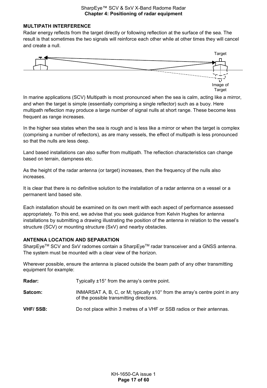 SharpEye™ SCV &amp; SxV X-Band Radome Radar Chapter 4: Positioning of radar equipment  KH-1650-CA issue 1 Page 17 of 60 MULTIPATH INTERFERENCE Radar energy reflects from the target directly or following reflection at the surface of the sea. The result is that sometimes the two signals will reinforce each other while at other times they will cancel and create a null.  In marine applications (SCV) Multipath is most pronounced when the sea is calm, acting like a mirror, and when the target is simple (essentially comprising a single reflector) such as a buoy. Here multipath reflection may produce a large number of signal nulls at short range. These become less frequent as range increases.  In the higher sea states when the sea is rough and is less like a mirror or when the target is complex (comprising a number of reflectors), as are many vessels, the effect of multipath is less pronounced so that the nulls are less deep. Land based installations can also suffer from multipath. The reflection characteristics can change based on terrain, dampness etc. As the height of the radar antenna (or target) increases, then the frequency of the nulls also increases.  It is clear that there is no definitive solution to the installation of a radar antenna on a vessel or a permanent land based site.  Each installation should be examined on its own merit with each aspect of performance assessed appropriately. To this end, we advise that you seek guidance from Kelvin Hughes for antenna installations by submitting a drawing illustrating the position of the antenna in relation to the vessel’s structure (SCV) or mounting structure (SxV) and nearby obstacles.  ANTENNA LOCATION AND SEPARATION SharpEyeTM SCV and SxV radomes contain a SharpEyeTM radar transceiver and a GNSS antenna. The system must be mounted with a clear view of the horizon.  Wherever possible, ensure the antenna is placed outside the beam path of any other transmitting equipment for example:  Radar:      Typically ±15° from the array’s centre point.  Satcom:   INMARSAT A, B, C, or M; typically ±10° from the array’s centre point in any of the possible transmitting directions.   VHF/ SSB:     Do not place within 3 metres of a VHF or SSB radios or their antennas.   Image ofTargetTarget