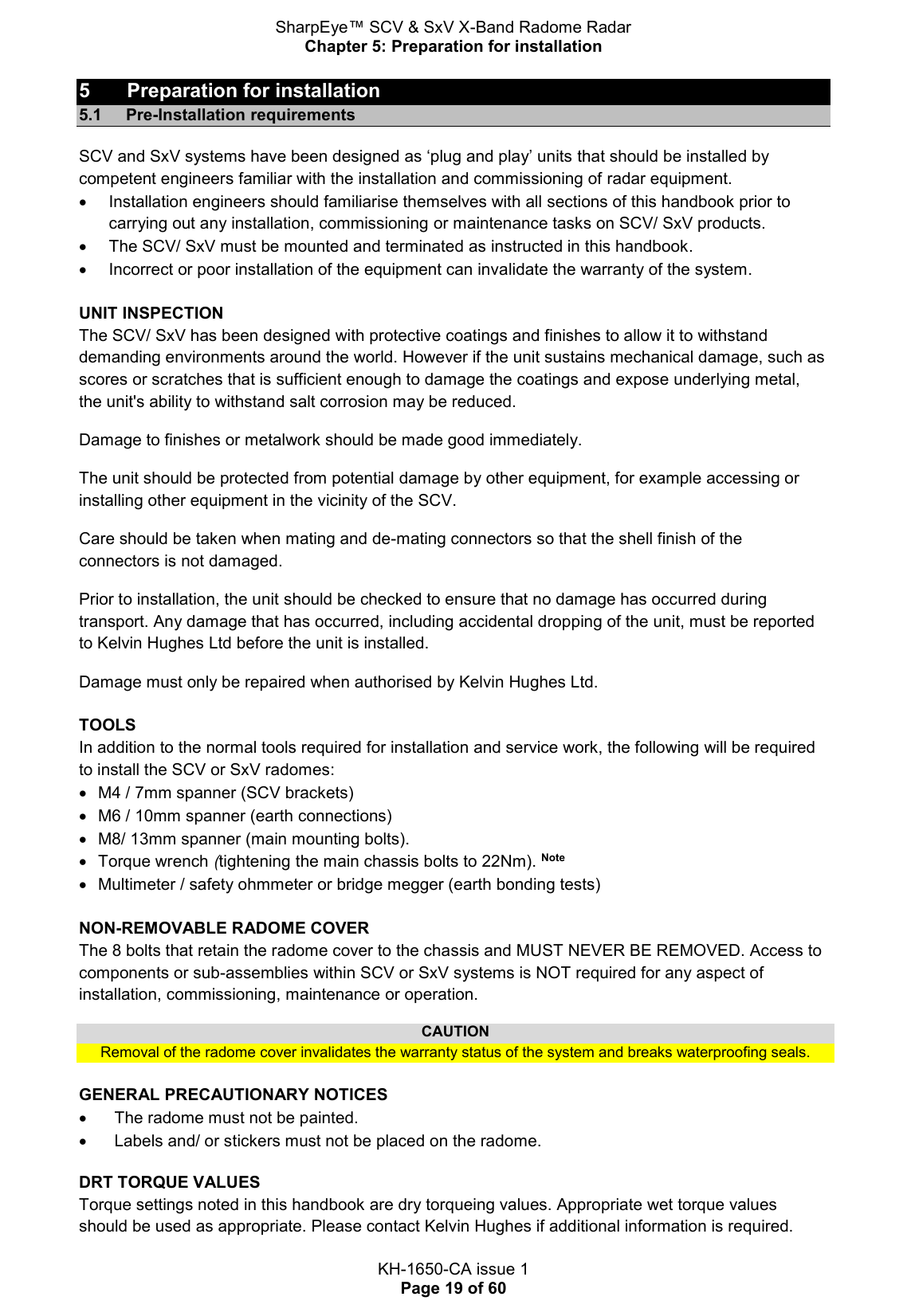 SharpEye™ SCV &amp; SxV X-Band Radome Radar Chapter 5: Preparation for installation  KH-1650-CA issue 1 Page 19 of 60 5  Preparation for installation 5.1 Pre-Installation requirements SCV and SxV systems have been designed as ‘plug and play’ units that should be installed by competent engineers familiar with the installation and commissioning of radar equipment.    Installation engineers should familiarise themselves with all sections of this handbook prior to carrying out any installation, commissioning or maintenance tasks on SCV/ SxV products.   The SCV/ SxV must be mounted and terminated as instructed in this handbook.   Incorrect or poor installation of the equipment can invalidate the warranty of the system.  UNIT INSPECTION The SCV/ SxV has been designed with protective coatings and finishes to allow it to withstand demanding environments around the world. However if the unit sustains mechanical damage, such as scores or scratches that is sufficient enough to damage the coatings and expose underlying metal, the unit&apos;s ability to withstand salt corrosion may be reduced. Damage to finishes or metalwork should be made good immediately. The unit should be protected from potential damage by other equipment, for example accessing or installing other equipment in the vicinity of the SCV. Care should be taken when mating and de-mating connectors so that the shell finish of the connectors is not damaged. Prior to installation, the unit should be checked to ensure that no damage has occurred during transport. Any damage that has occurred, including accidental dropping of the unit, must be reported to Kelvin Hughes Ltd before the unit is installed. Damage must only be repaired when authorised by Kelvin Hughes Ltd.  TOOLS In addition to the normal tools required for installation and service work, the following will be required to install the SCV or SxV radomes:   M4 / 7mm spanner (SCV brackets)   M6 / 10mm spanner (earth connections)   M8/ 13mm spanner (main mounting bolts).   Torque wrench (tightening the main chassis bolts to 22Nm). Note   Multimeter / safety ohmmeter or bridge megger (earth bonding tests)  NON-REMOVABLE RADOME COVER The 8 bolts that retain the radome cover to the chassis and MUST NEVER BE REMOVED. Access to components or sub-assemblies within SCV or SxV systems is NOT required for any aspect of installation, commissioning, maintenance or operation. CAUTION Removal of the radome cover invalidates the warranty status of the system and breaks waterproofing seals.  GENERAL PRECAUTIONARY NOTICES   The radome must not be painted.   Labels and/ or stickers must not be placed on the radome. DRT TORQUE VALUES Torque settings noted in this handbook are dry torqueing values. Appropriate wet torque values should be used as appropriate. Please contact Kelvin Hughes if additional information is required.  