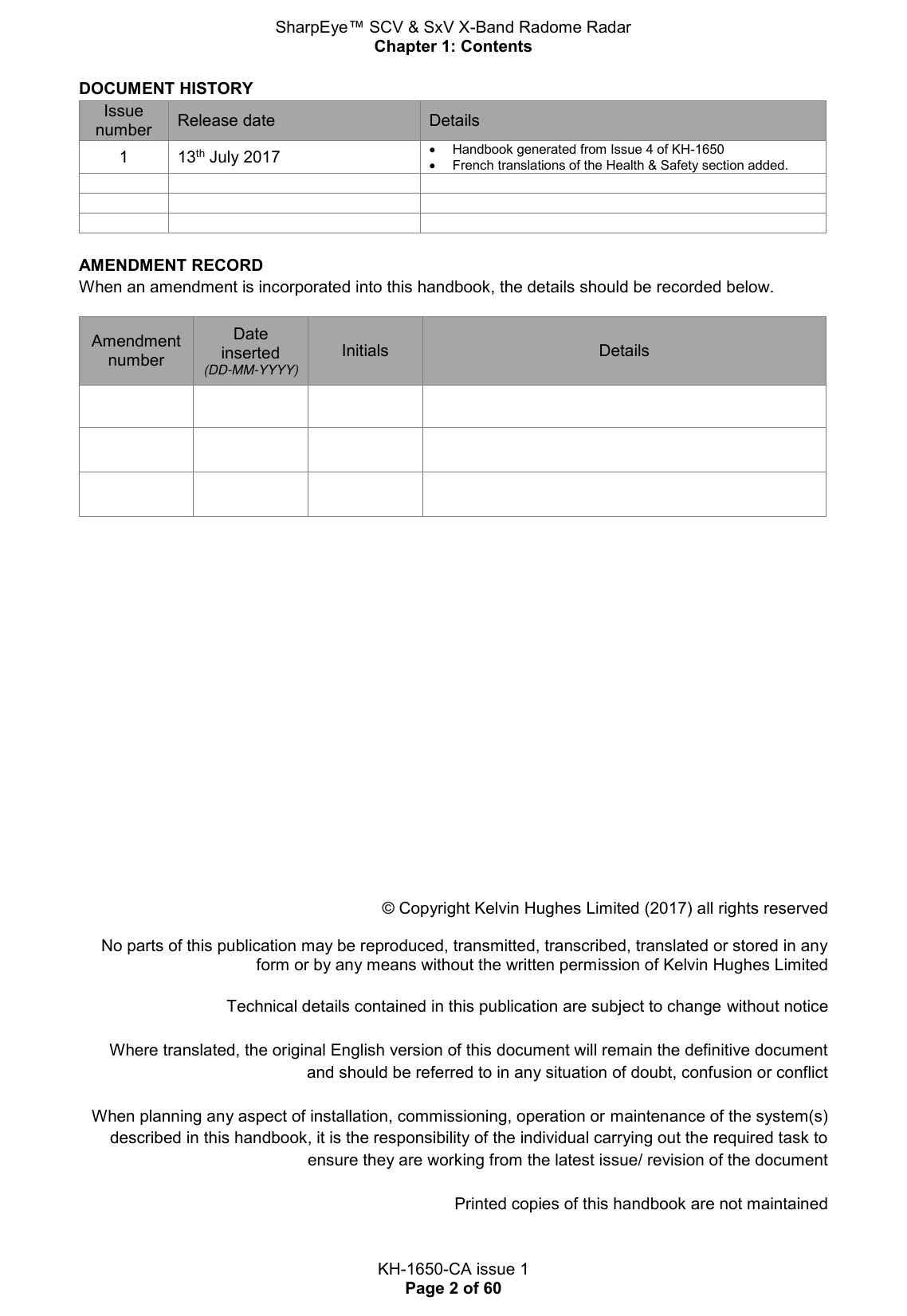 SharpEye™ SCV &amp; SxV X-Band Radome Radar Chapter 1: Contents  KH-1650-CA issue 1 Page 2 of 60 DOCUMENT HISTORY Issue number Release date Details 1 13th July 2017   Handbook generated from Issue 4 of KH-1650   French translations of the Health &amp; Safety section added.           AMENDMENT RECORD When an amendment is incorporated into this handbook, the details should be recorded below.  Amendment number Date inserted (DD-MM-YYYY) Initials Details                             © Copyright Kelvin Hughes Limited (2017) all rights reserved   No parts of this publication may be reproduced, transmitted, transcribed, translated or stored in any form or by any means without the written permission of Kelvin Hughes Limited   Technical details contained in this publication are subject to change without notice  Where translated, the original English version of this document will remain the definitive document and should be referred to in any situation of doubt, confusion or conflict  When planning any aspect of installation, commissioning, operation or maintenance of the system(s) described in this handbook, it is the responsibility of the individual carrying out the required task to ensure they are working from the latest issue/ revision of the document  Printed copies of this handbook are not maintained   