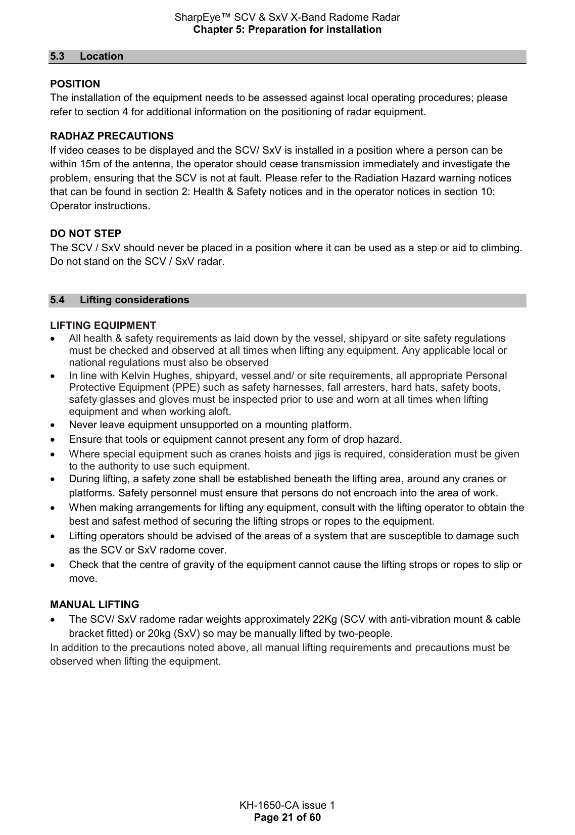 SharpEye™ SCV &amp; SxV X-Band Radome Radar Chapter 5: Preparation for installation  KH-1650-CA issue 1 Page 21 of 60 5.3  Location  POSITION The installation of the equipment needs to be assessed against local operating procedures; please refer to section 4 for additional information on the positioning of radar equipment. RADHAZ PRECAUTIONS If video ceases to be displayed and the SCV/ SxV is installed in a position where a person can be within 15m of the antenna, the operator should cease transmission immediately and investigate the problem, ensuring that the SCV is not at fault. Please refer to the Radiation Hazard warning notices that can be found in section 2: Health &amp; Safety notices and in the operator notices in section 10: Operator instructions.  DO NOT STEP The SCV / SxV should never be placed in a position where it can be used as a step or aid to climbing. Do not stand on the SCV / SxV radar.  5.4  Lifting considerations  LIFTING EQUIPMENT  All health &amp; safety requirements as laid down by the vessel, shipyard or site safety regulations must be checked and observed at all times when lifting any equipment. Any applicable local or national regulations must also be observed  In line with Kelvin Hughes, shipyard, vessel and/ or site requirements, all appropriate Personal Protective Equipment (PPE) such as safety harnesses, fall arresters, hard hats, safety boots, safety glasses and gloves must be inspected prior to use and worn at all times when lifting equipment and when working aloft.   Never leave equipment unsupported on a mounting platform.   Ensure that tools or equipment cannot present any form of drop hazard.  Where special equipment such as cranes hoists and jigs is required, consideration must be given to the authority to use such equipment.   During lifting, a safety zone shall be established beneath the lifting area, around any cranes or platforms. Safety personnel must ensure that persons do not encroach into the area of work.   When making arrangements for lifting any equipment, consult with the lifting operator to obtain the best and safest method of securing the lifting strops or ropes to the equipment.    Lifting operators should be advised of the areas of a system that are susceptible to damage such as the SCV or SxV radome cover.   Check that the centre of gravity of the equipment cannot cause the lifting strops or ropes to slip or move.  MANUAL LIFTING    The SCV/ SxV radome radar weights approximately 22Kg (SCV with anti-vibration mount &amp; cable bracket fitted) or 20kg (SxV) so may be manually lifted by two-people.  In addition to the precautions noted above, all manual lifting requirements and precautions must be observed when lifting the equipment.    