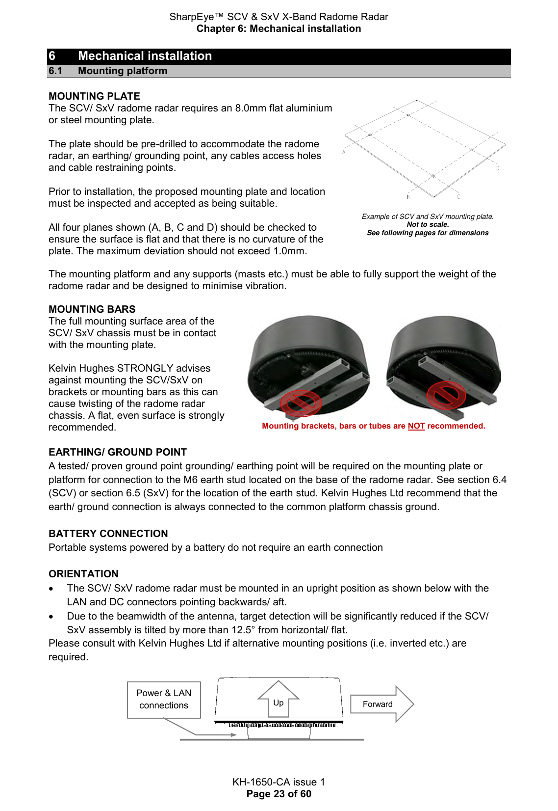 SharpEye™ SCV &amp; SxV X-Band Radome Radar Chapter 6: Mechanical installation  KH-1650-CA issue 1 Page 23 of 60 6  Mechanical installation 6.1  Mounting platform MOUNTING PLATE The SCV/ SxV radome radar requires an 8.0mm flat aluminium or steel mounting plate. The plate should be pre-drilled to accommodate the radome radar, an earthing/ grounding point, any cables access holes and cable restraining points.  Prior to installation, the proposed mounting plate and location must be inspected and accepted as being suitable. All four planes shown (A, B, C and D) should be checked to ensure the surface is flat and that there is no curvature of the plate. The maximum deviation should not exceed 1.0mm.   Example of SCV and SxV mounting plate. Not to scale.  See following pages for dimensions  The mounting platform and any supports (masts etc.) must be able to fully support the weight of the radome radar and be designed to minimise vibration.  MOUNTING BARS The full mounting surface area of the SCV/ SxV chassis must be in contact with the mounting plate.   Kelvin Hughes STRONGLY advises against mounting the SCV/SxV on brackets or mounting bars as this can cause twisting of the radome radar chassis. A flat, even surface is strongly recommended.          Mounting brackets, bars or tubes are NOT recommended.  EARTHING/ GROUND POINT A tested/ proven ground point grounding/ earthing point will be required on the mounting plate or platform for connection to the M6 earth stud located on the base of the radome radar. See section 6.4 (SCV) or section 6.5 (SxV) for the location of the earth stud. Kelvin Hughes Ltd recommend that the earth/ ground connection is always connected to the common platform chassis ground.   BATTERY CONNECTION Portable systems powered by a battery do not require an earth connection  ORIENTATION   The SCV/ SxV radome radar must be mounted in an upright position as shown below with the LAN and DC connectors pointing backwards/ aft.   Due to the beamwidth of the antenna, target detection will be significantly reduced if the SCV/ SxV assembly is tilted by more than 12.5° from horizontal/ flat.  Please consult with Kelvin Hughes Ltd if alternative mounting positions (i.e. inverted etc.) are required.  Forward Power &amp; LAN connections Up 