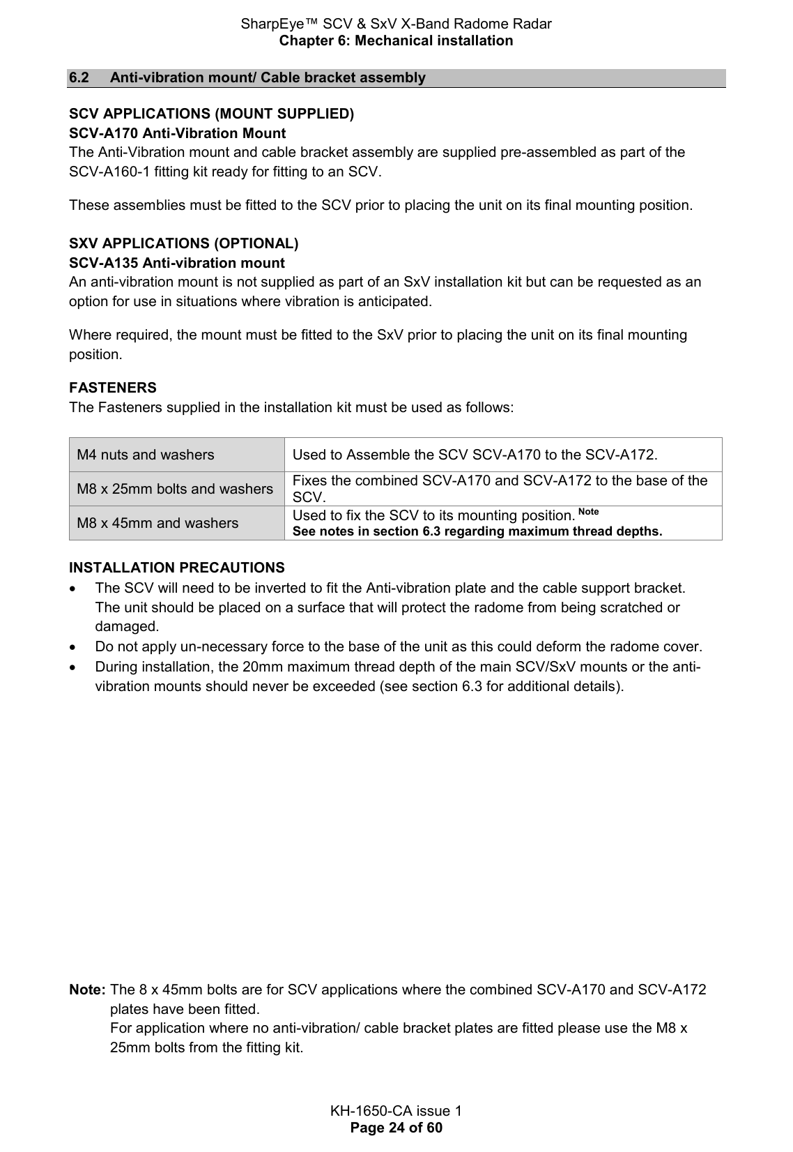 SharpEye™ SCV &amp; SxV X-Band Radome Radar Chapter 6: Mechanical installation  KH-1650-CA issue 1 Page 24 of 60 6.2  Anti-vibration mount/ Cable bracket assembly SCV APPLICATIONS (MOUNT SUPPLIED) SCV-A170 Anti-Vibration Mount The Anti-Vibration mount and cable bracket assembly are supplied pre-assembled as part of the SCV-A160-1 fitting kit ready for fitting to an SCV.  These assemblies must be fitted to the SCV prior to placing the unit on its final mounting position.   SXV APPLICATIONS (OPTIONAL) SCV-A135 Anti-vibration mount An anti-vibration mount is not supplied as part of an SxV installation kit but can be requested as an option for use in situations where vibration is anticipated.  Where required, the mount must be fitted to the SxV prior to placing the unit on its final mounting position. FASTENERS The Fasteners supplied in the installation kit must be used as follows:  M4 nuts and washers Used to Assemble the SCV SCV-A170 to the SCV-A172. M8 x 25mm bolts and washers Fixes the combined SCV-A170 and SCV-A172 to the base of the SCV. M8 x 45mm and washers  Used to fix the SCV to its mounting position. Note See notes in section 6.3 regarding maximum thread depths.  INSTALLATION PRECAUTIONS   The SCV will need to be inverted to fit the Anti-vibration plate and the cable support bracket.  The unit should be placed on a surface that will protect the radome from being scratched or damaged.   Do not apply un-necessary force to the base of the unit as this could deform the radome cover.   During installation, the 20mm maximum thread depth of the main SCV/SxV mounts or the anti-vibration mounts should never be exceeded (see section 6.3 for additional details).         Note: The 8 x 45mm bolts are for SCV applications where the combined SCV-A170 and SCV-A172 plates have been fitted.  For application where no anti-vibration/ cable bracket plates are fitted please use the M8 x 25mm bolts from the fitting kit.   