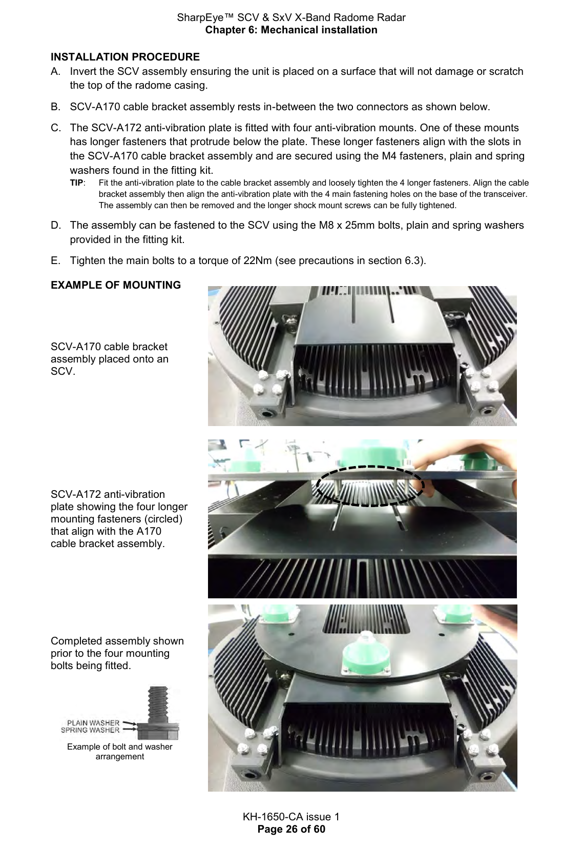 SharpEye™ SCV &amp; SxV X-Band Radome Radar Chapter 6: Mechanical installation  KH-1650-CA issue 1 Page 26 of 60 INSTALLATION PROCEDURE  A.  Invert the SCV assembly ensuring the unit is placed on a surface that will not damage or scratch the top of the radome casing.  B.  SCV-A170 cable bracket assembly rests in-between the two connectors as shown below.  C.  The SCV-A172 anti-vibration plate is fitted with four anti-vibration mounts. One of these mounts has longer fasteners that protrude below the plate. These longer fasteners align with the slots in the SCV-A170 cable bracket assembly and are secured using the M4 fasteners, plain and spring washers found in the fitting kit. TIP:   Fit the anti-vibration plate to the cable bracket assembly and loosely tighten the 4 longer fasteners. Align the cable bracket assembly then align the anti-vibration plate with the 4 main fastening holes on the base of the transceiver. The assembly can then be removed and the longer shock mount screws can be fully tightened.    D.  The assembly can be fastened to the SCV using the M8 x 25mm bolts, plain and spring washers provided in the fitting kit.  E.  Tighten the main bolts to a torque of 22Nm (see precautions in section 6.3). EXAMPLE OF MOUNTING      SCV-A170 cable bracket assembly placed onto an SCV.  SCV-A172 anti-vibration plate showing the four longer mounting fasteners (circled) that align with the A170 cable bracket assembly.  Completed assembly shown prior to the four mounting bolts being fitted.   Example of bolt and washer arrangement  