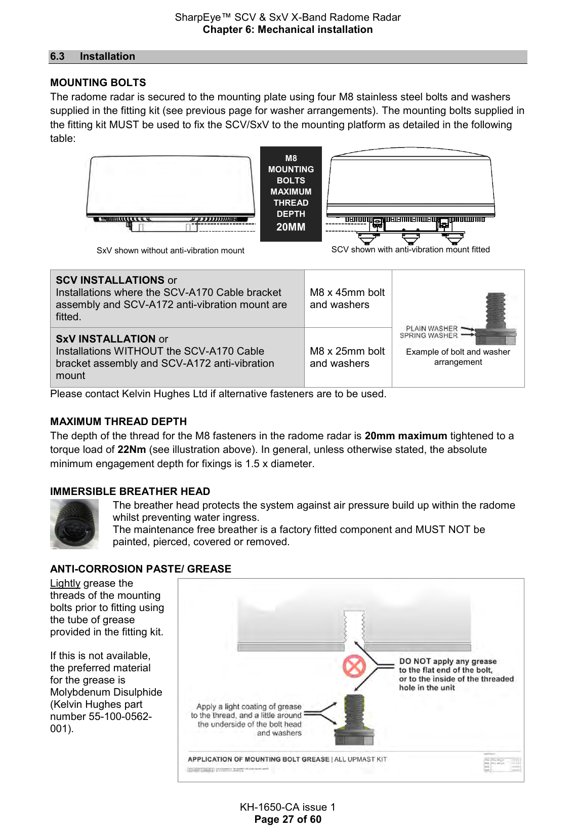 SharpEye™ SCV &amp; SxV X-Band Radome Radar Chapter 6: Mechanical installation  KH-1650-CA issue 1 Page 27 of 60 6.3  Installation MOUNTING BOLTS The radome radar is secured to the mounting plate using four M8 stainless steel bolts and washers supplied in the fitting kit (see previous page for washer arrangements). The mounting bolts supplied in the fitting kit MUST be used to fix the SCV/SxV to the mounting platform as detailed in the following table:     SxV shown without anti-vibration mount  SCV shown with anti-vibration mount fitted  SCV INSTALLATIONS or Installations where the SCV-A170 Cable bracket assembly and SCV-A172 anti-vibration mount are fitted. M8 x 45mm bolt and washers  Example of bolt and washer arrangement SxV INSTALLATION or Installations WITHOUT the SCV-A170 Cable bracket assembly and SCV-A172 anti-vibration mount M8 x 25mm bolt and washers Please contact Kelvin Hughes Ltd if alternative fasteners are to be used.  MAXIMUM THREAD DEPTH The depth of the thread for the M8 fasteners in the radome radar is 20mm maximum tightened to a torque load of 22Nm (see illustration above). In general, unless otherwise stated, the absolute minimum engagement depth for fixings is 1.5 x diameter.  IMMERSIBLE BREATHER HEAD  The breather head protects the system against air pressure build up within the radome whilst preventing water ingress.  The maintenance free breather is a factory fitted component and MUST NOT be painted, pierced, covered or removed.  ANTI-CORROSION PASTE/ GREASE Lightly grease the threads of the mounting bolts prior to fitting using the tube of grease provided in the fitting kit.   If this is not available, the preferred material for the grease is Molybdenum Disulphide (Kelvin Hughes part number 55-100-0562-001).   M8 MOUNTING BOLTS MAXIMUM THREAD DEPTH  20MM  