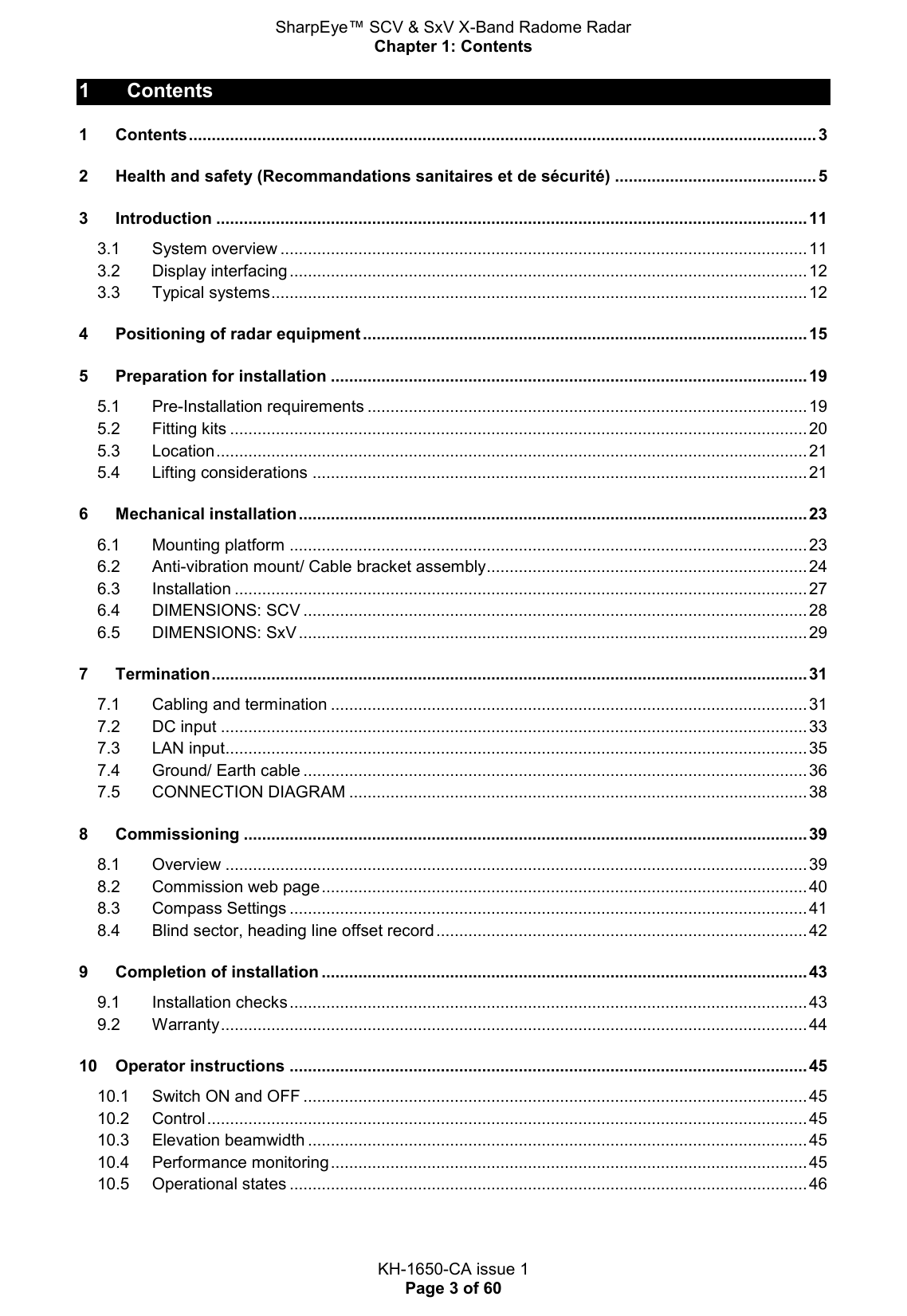 SharpEye™ SCV &amp; SxV X-Band Radome Radar Chapter 1: Contents  KH-1650-CA issue 1 Page 3 of 60 1  Contents 1 Contents ......................................................................................................................................... 3 2 Health and safety (Recommandations sanitaires et de sécurité) ............................................ 5 3 Introduction ................................................................................................................................. 11 3.1 System overview ................................................................................................................... 11 3.2 Display interfacing ................................................................................................................. 12 3.3 Typical systems ..................................................................................................................... 12 4 Positioning of radar equipment ................................................................................................. 15 5 Preparation for installation ........................................................................................................ 19 5.1 Pre-Installation requirements ................................................................................................ 19 5.2 Fitting kits .............................................................................................................................. 20 5.3 Location ................................................................................................................................. 21 5.4 Lifting considerations ............................................................................................................ 21 6 Mechanical installation ............................................................................................................... 23 6.1 Mounting platform ................................................................................................................. 23 6.2 Anti-vibration mount/ Cable bracket assembly ...................................................................... 24 6.3 Installation ............................................................................................................................. 27 6.4 DIMENSIONS: SCV .............................................................................................................. 28 6.5 DIMENSIONS: SxV ............................................................................................................... 29 7 Termination .................................................................................................................................. 31 7.1 Cabling and termination ........................................................................................................ 31 7.2 DC input ................................................................................................................................ 33 7.3 LAN input ............................................................................................................................... 35 7.4 Ground/ Earth cable .............................................................................................................. 36 7.5 CONNECTION DIAGRAM .................................................................................................... 38 8 Commissioning ........................................................................................................................... 39 8.1 Overview ............................................................................................................................... 39 8.2 Commission web page .......................................................................................................... 40 8.3 Compass Settings ................................................................................................................. 41 8.4 Blind sector, heading line offset record ................................................................................. 42 9 Completion of installation .......................................................................................................... 43 9.1 Installation checks ................................................................................................................. 43 9.2 Warranty ................................................................................................................................ 44 10 Operator instructions ................................................................................................................. 45 10.1 Switch ON and OFF .............................................................................................................. 45 10.2 Control ................................................................................................................................... 45 10.3 Elevation beamwidth ............................................................................................................. 45 10.4 Performance monitoring ........................................................................................................ 45 10.5 Operational states ................................................................................................................. 46   