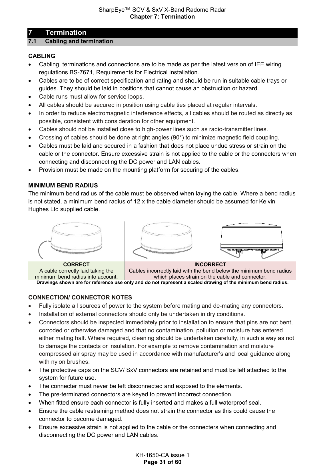 SharpEye™ SCV &amp; SxV X-Band Radome Radar Chapter 7: Termination  KH-1650-CA issue 1 Page 31 of 60 7  Termination 7.1  Cabling and termination CABLING   Cabling, terminations and connections are to be made as per the latest version of IEE wiring regulations BS-7671, Requirements for Electrical Installation.   Cables are to be of correct specification and rating and should be run in suitable cable trays or guides. They should be laid in positions that cannot cause an obstruction or hazard.  Cable runs must allow for service loops.  All cables should be secured in position using cable ties placed at regular intervals.   In order to reduce electromagnetic interference effects, all cables should be routed as directly as possible, consistent with consideration for other equipment.   Cables should not be installed close to high-power lines such as radio-transmitter lines.  Crossing of cables should be done at right angles (90°) to minimize magnetic field coupling.   Cables must be laid and secured in a fashion that does not place undue stress or strain on the cable or the connector. Ensure excessive strain is not applied to the cable or the connecters when connecting and disconnecting the DC power and LAN cables.    Provision must be made on the mounting platform for securing of the cables.   MINIMUM BEND RADIUS The minimum bend radius of the cable must be observed when laying the cable. Where a bend radius is not stated, a minimum bend radius of 12 x the cable diameter should be assumed for Kelvin Hughes Ltd supplied cable.       CORRECT A cable correctly laid taking the minimum bend radius into account. INCORRECT Cables incorrectly laid with the bend below the minimum bend radius which places strain on the cable and connector. Drawings shown are for reference use only and do not represent a scaled drawing of the minimum bend radius.  CONNECTION/ CONNECTOR NOTES   Fully isolate all sources of power to the system before mating and de-mating any connectors.   Installation of external connectors should only be undertaken in dry conditions.    Connectors should be inspected immediately prior to installation to ensure that pins are not bent, corroded or otherwise damaged and that no contamination, pollution or moisture has entered either mating half. Where required, cleaning should be undertaken carefully, in such a way as not to damage the contacts or insulation. For example to remove contamination and moisture compressed air spray may be used in accordance with manufacturer&apos;s and local guidance along with nylon brushes.   The protective caps on the SCV/ SxV connectors are retained and must be left attached to the system for future use.    The connecter must never be left disconnected and exposed to the elements.   The pre-terminated connectors are keyed to prevent incorrect connection.   When fitted ensure each connector is fully inserted and makes a full waterproof seal.   Ensure the cable restraining method does not strain the connector as this could cause the connector to become damaged.    Ensure excessive strain is not applied to the cable or the connecters when connecting and disconnecting the DC power and LAN cables. 