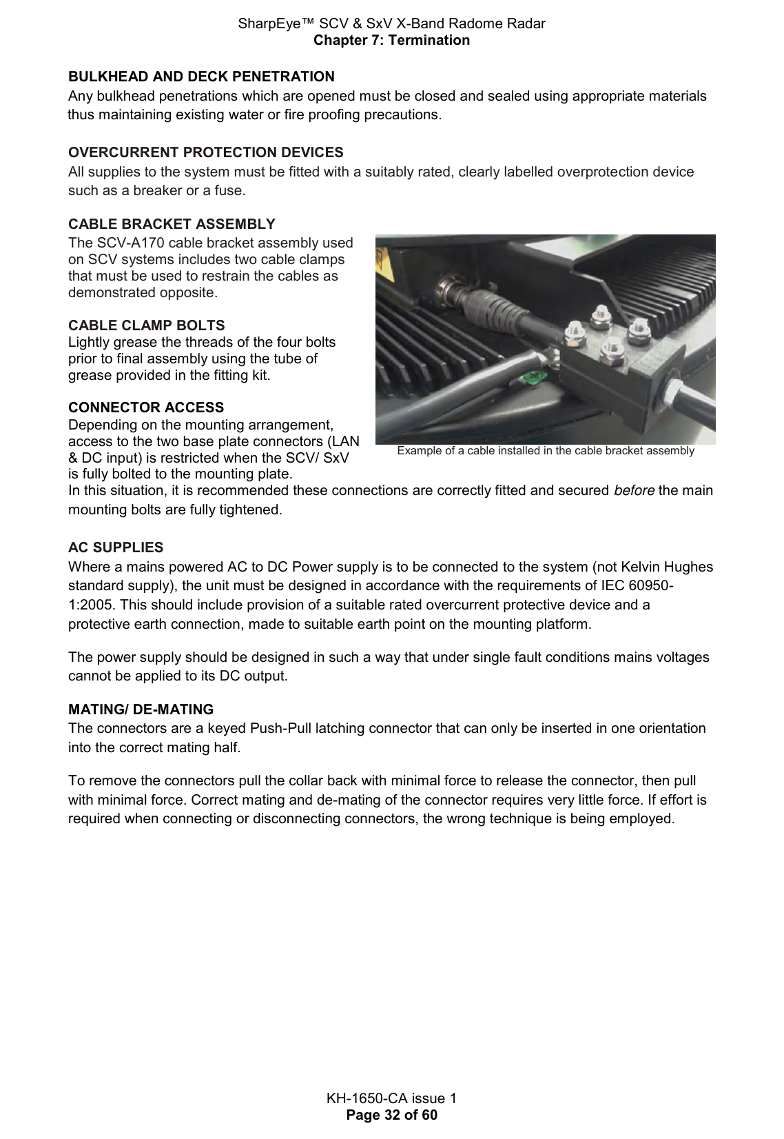 SharpEye™ SCV &amp; SxV X-Band Radome Radar Chapter 7: Termination  KH-1650-CA issue 1 Page 32 of 60 BULKHEAD AND DECK PENETRATION  Any bulkhead penetrations which are opened must be closed and sealed using appropriate materials thus maintaining existing water or fire proofing precautions.   OVERCURRENT PROTECTION DEVICES All supplies to the system must be fitted with a suitably rated, clearly labelled overprotection device such as a breaker or a fuse. CABLE BRACKET ASSEMBLY The SCV-A170 cable bracket assembly used on SCV systems includes two cable clamps that must be used to restrain the cables as demonstrated opposite.  CABLE CLAMP BOLTS Lightly grease the threads of the four bolts prior to final assembly using the tube of grease provided in the fitting kit.   CONNECTOR ACCESS Depending on the mounting arrangement, access to the two base plate connectors (LAN &amp; DC input) is restricted when the SCV/ SxV is fully bolted to the mounting plate.  Example of a cable installed in the cable bracket assembly In this situation, it is recommended these connections are correctly fitted and secured before the main mounting bolts are fully tightened.  AC SUPPLIES Where a mains powered AC to DC Power supply is to be connected to the system (not Kelvin Hughes standard supply), the unit must be designed in accordance with the requirements of IEC 60950-1:2005. This should include provision of a suitable rated overcurrent protective device and a protective earth connection, made to suitable earth point on the mounting platform.  The power supply should be designed in such a way that under single fault conditions mains voltages cannot be applied to its DC output. MATING/ DE-MATING The connectors are a keyed Push-Pull latching connector that can only be inserted in one orientation into the correct mating half.  To remove the connectors pull the collar back with minimal force to release the connector, then pull with minimal force. Correct mating and de-mating of the connector requires very little force. If effort is required when connecting or disconnecting connectors, the wrong technique is being employed.   