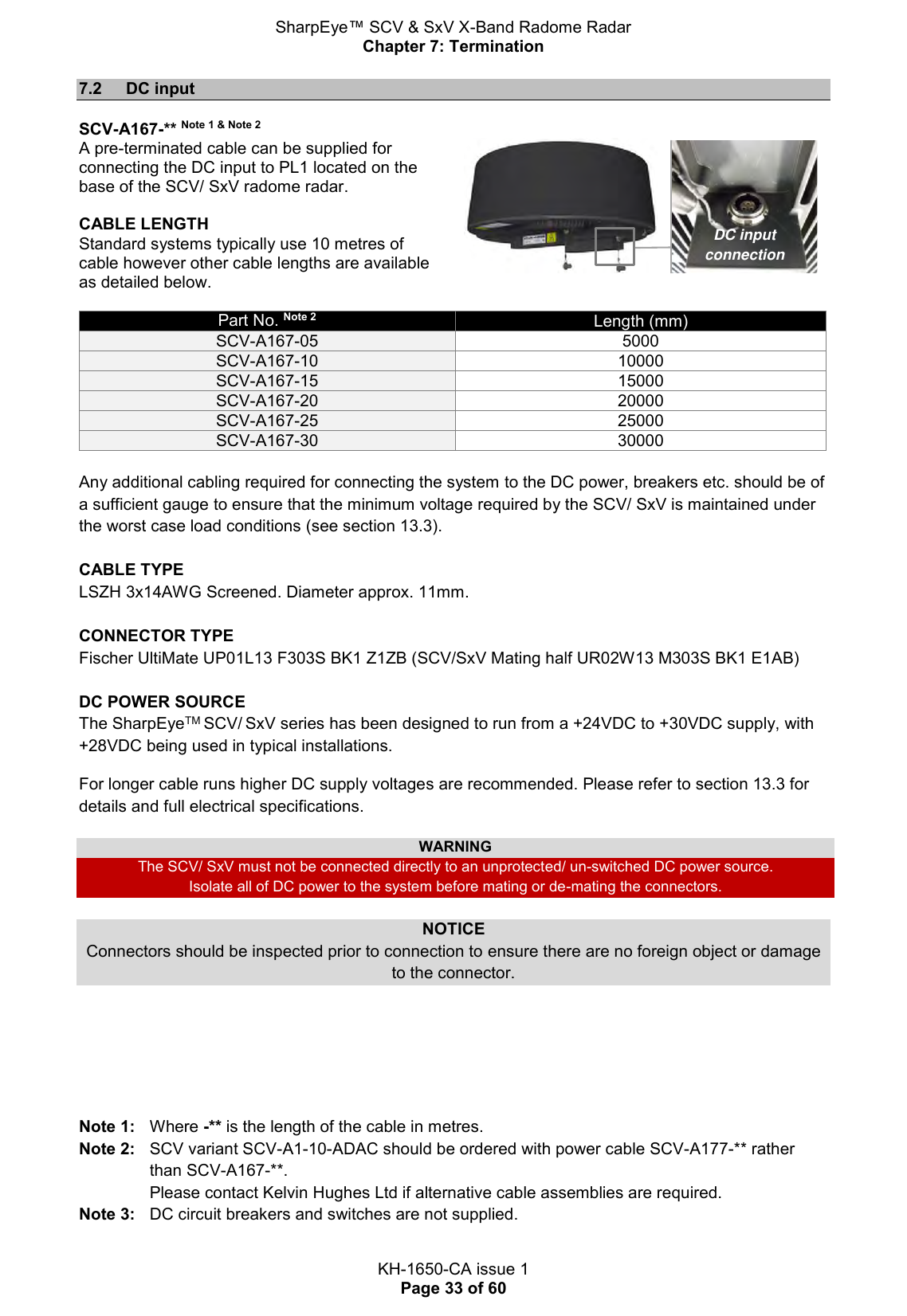 SharpEye™ SCV &amp; SxV X-Band Radome Radar Chapter 7: Termination  KH-1650-CA issue 1 Page 33 of 60 7.2  DC input  SCV-A167-** Note 1 &amp; Note 2 A pre-terminated cable can be supplied for connecting the DC input to PL1 located on the base of the SCV/ SxV radome radar.  CABLE LENGTH Standard systems typically use 10 metres of cable however other cable lengths are available as detailed below.    Part No. Note 2 Length (mm) SCV-A167-05 5000 SCV-A167-10 10000 SCV-A167-15 15000 SCV-A167-20 20000 SCV-A167-25 25000 SCV-A167-30 30000  Any additional cabling required for connecting the system to the DC power, breakers etc. should be of a sufficient gauge to ensure that the minimum voltage required by the SCV/ SxV is maintained under the worst case load conditions (see section 13.3).  CABLE TYPE LSZH 3x14AWG Screened. Diameter approx. 11mm.  CONNECTOR TYPE Fischer UltiMate UP01L13 F303S BK1 Z1ZB (SCV/SxV Mating half UR02W13 M303S BK1 E1AB)  DC POWER SOURCE The SharpEyeTM SCV/ SxV series has been designed to run from a +24VDC to +30VDC supply, with +28VDC being used in typical installations. For longer cable runs higher DC supply voltages are recommended. Please refer to section 13.3 for details and full electrical specifications.   WARNING The SCV/ SxV must not be connected directly to an unprotected/ un-switched DC power source. Isolate all of DC power to the system before mating or de-mating the connectors.  NOTICE Connectors should be inspected prior to connection to ensure there are no foreign object or damage to the connector.       Note 1:  Where -** is the length of the cable in metres. Note 2:   SCV variant SCV-A1-10-ADAC should be ordered with power cable SCV-A177-** rather than SCV-A167-**.  Please contact Kelvin Hughes Ltd if alternative cable assemblies are required. Note 3:   DC circuit breakers and switches are not supplied. DC input connection 