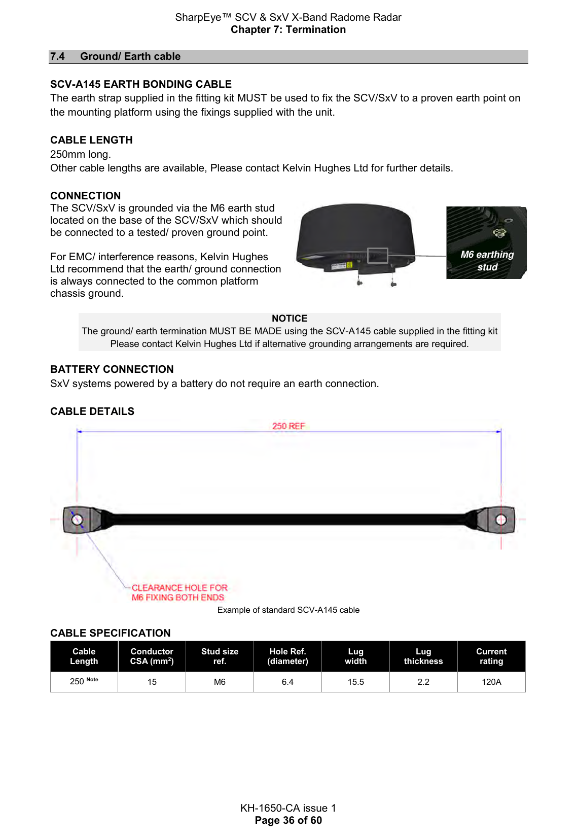 SharpEye™ SCV &amp; SxV X-Band Radome Radar Chapter 7: Termination  KH-1650-CA issue 1 Page 36 of 60 7.4  Ground/ Earth cable  SCV-A145 EARTH BONDING CABLE The earth strap supplied in the fitting kit MUST be used to fix the SCV/SxV to a proven earth point on the mounting platform using the fixings supplied with the unit.   CABLE LENGTH 250mm long.  Other cable lengths are available, Please contact Kelvin Hughes Ltd for further details.  CONNECTION The SCV/SxV is grounded via the M6 earth stud located on the base of the SCV/SxV which should be connected to a tested/ proven ground point.   For EMC/ interference reasons, Kelvin Hughes Ltd recommend that the earth/ ground connection is always connected to the common platform chassis ground.     NOTICE The ground/ earth termination MUST BE MADE using the SCV-A145 cable supplied in the fitting kit Please contact Kelvin Hughes Ltd if alternative grounding arrangements are required. BATTERY CONNECTION SxV systems powered by a battery do not require an earth connection.  CABLE DETAILS  Example of standard SCV-A145 cable CABLE SPECIFICATION Cable Length Conductor CSA (mm2) Stud size ref. Hole Ref. (diameter) Lug width Lug thickness Current rating 250 Note 15 M6 6.4 15.5 2.2 120A     M6 earthing stud 