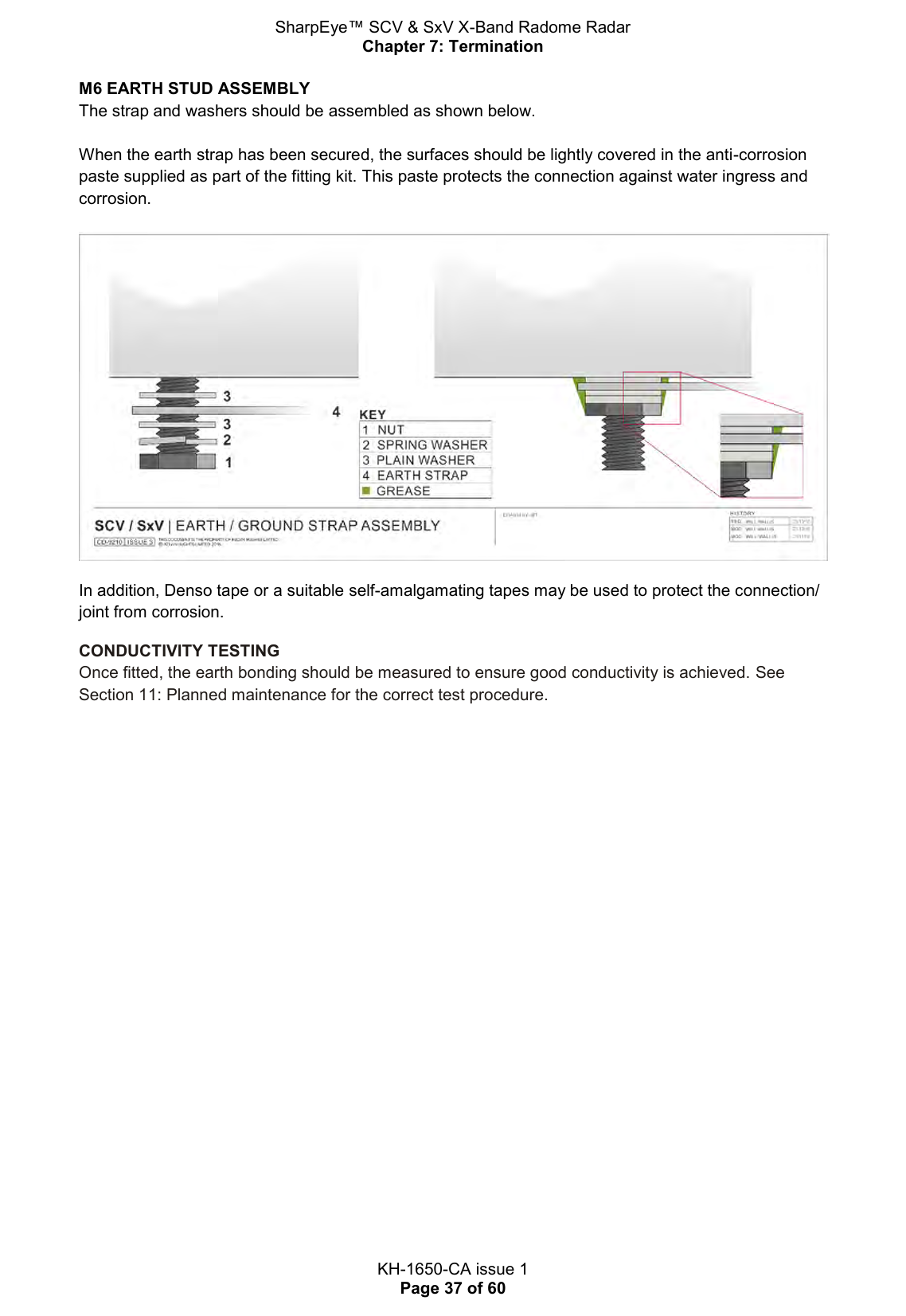 SharpEye™ SCV &amp; SxV X-Band Radome Radar Chapter 7: Termination  KH-1650-CA issue 1 Page 37 of 60 M6 EARTH STUD ASSEMBLY The strap and washers should be assembled as shown below.   When the earth strap has been secured, the surfaces should be lightly covered in the anti-corrosion paste supplied as part of the fitting kit. This paste protects the connection against water ingress and corrosion.   In addition, Denso tape or a suitable self-amalgamating tapes may be used to protect the connection/ joint from corrosion. CONDUCTIVITY TESTING Once fitted, the earth bonding should be measured to ensure good conductivity is achieved. See Section 11: Planned maintenance for the correct test procedure.  