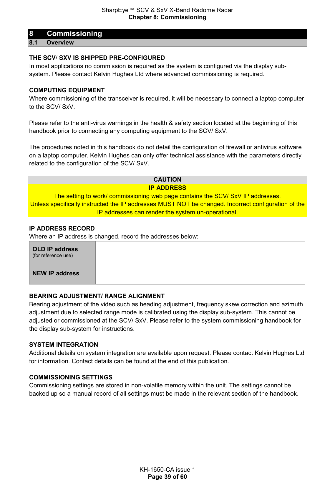 SharpEye™ SCV &amp; SxV X-Band Radome Radar Chapter 8: Commissioning  KH-1650-CA issue 1 Page 39 of 60 8  Commissioning 8.1  Overview THE SCV/ SXV IS SHIPPED PRE-CONFIGURED In most applications no commission is required as the system is configured via the display sub-system. Please contact Kelvin Hughes Ltd where advanced commissioning is required.   COMPUTING EQUIPMENT Where commissioning of the transceiver is required, it will be necessary to connect a laptop computer to the SCV/ SxV.  Please refer to the anti-virus warnings in the health &amp; safety section located at the beginning of this handbook prior to connecting any computing equipment to the SCV/ SxV.  The procedures noted in this handbook do not detail the configuration of firewall or antivirus software on a laptop computer. Kelvin Hughes can only offer technical assistance with the parameters directly related to the configuration of the SCV/ SxV.  CAUTION IP ADDRESS The setting to work/ commissioning web page contains the SCV/ SxV IP addresses.  Unless specifically instructed the IP addresses MUST NOT be changed. Incorrect configuration of the IP addresses can render the system un-operational.  IP ADDRESS RECORD Where an IP address is changed, record the addresses below: OLD IP address (for reference use)  NEW IP address     BEARING ADJUSTMENT/ RANGE ALIGNMENT Bearing adjustment of the video such as heading adjustment, frequency skew correction and azimuth adjustment due to selected range mode is calibrated using the display sub-system. This cannot be adjusted or commissioned at the SCV/ SxV. Please refer to the system commissioning handbook for the display sub-system for instructions.  SYSTEM INTEGRATION Additional details on system integration are available upon request. Please contact Kelvin Hughes Ltd for information. Contact details can be found at the end of this publication.   COMMISSIONING SETTINGS Commissioning settings are stored in non-volatile memory within the unit. The settings cannot be backed up so a manual record of all settings must be made in the relevant section of the handbook.    