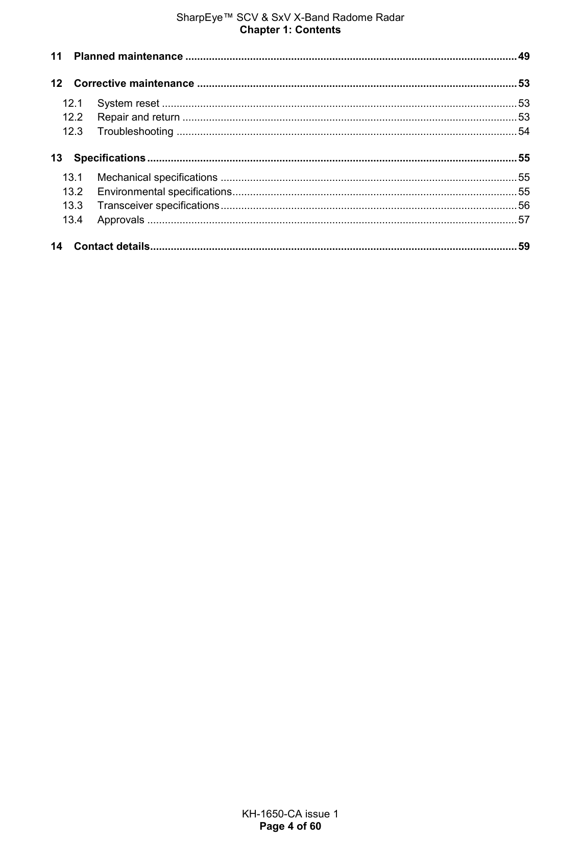 SharpEye™ SCV &amp; SxV X-Band Radome Radar Chapter 1: Contents  KH-1650-CA issue 1 Page 4 of 60 11 Planned maintenance ................................................................................................................. 49 12 Corrective maintenance ............................................................................................................. 53 12.1 System reset ......................................................................................................................... 53 12.2 Repair and return .................................................................................................................. 53 12.3 Troubleshooting .................................................................................................................... 54 13 Specifications .............................................................................................................................. 55 13.1 Mechanical specifications ..................................................................................................... 55 13.2 Environmental specifications ................................................................................................. 55 13.3 Transceiver specifications ..................................................................................................... 56 13.4 Approvals .............................................................................................................................. 57 14 Contact details............................................................................................................................. 59     