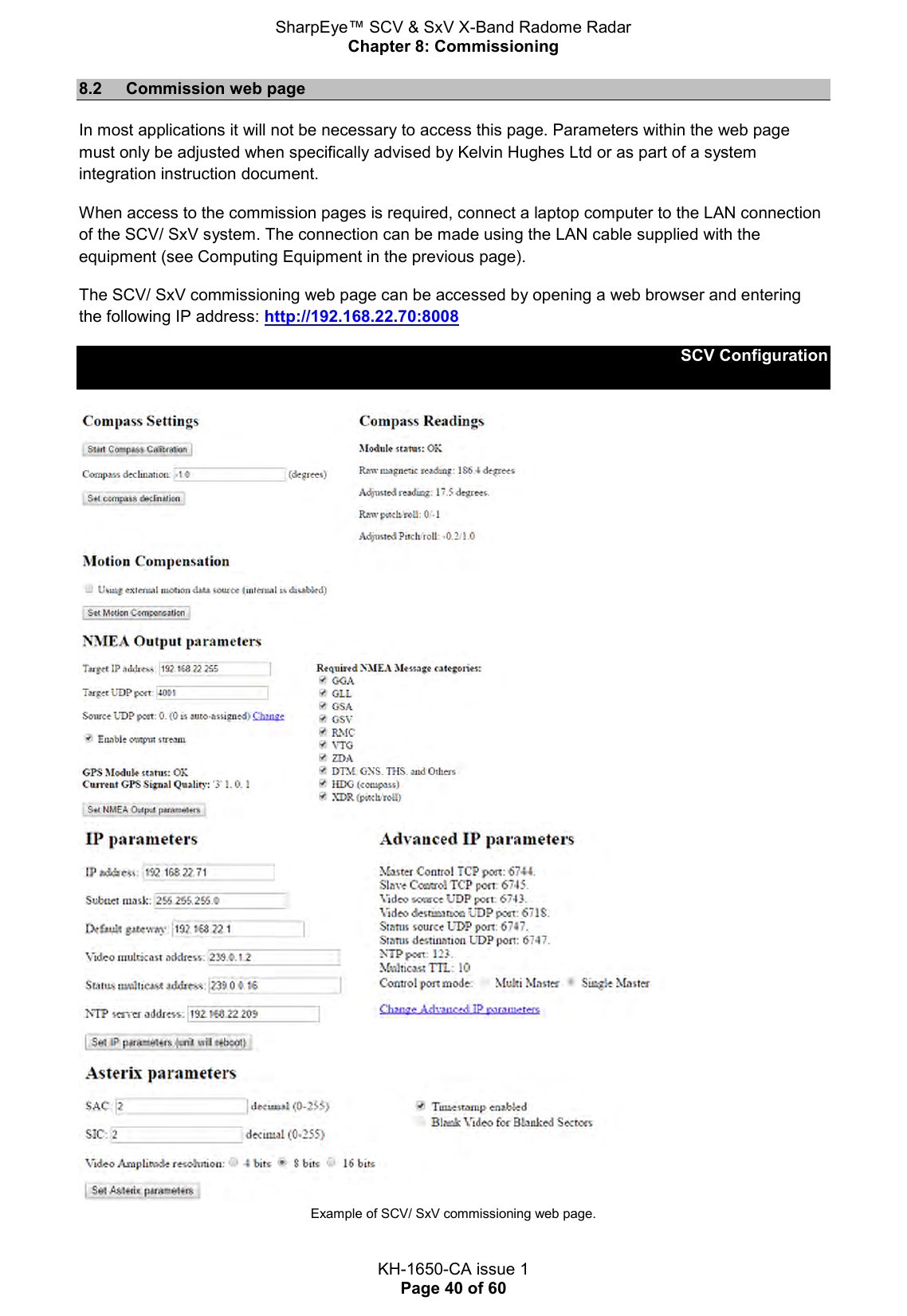 SharpEye™ SCV &amp; SxV X-Band Radome Radar Chapter 8: Commissioning  KH-1650-CA issue 1 Page 40 of 60 8.2  Commission web page In most applications it will not be necessary to access this page. Parameters within the web page must only be adjusted when specifically advised by Kelvin Hughes Ltd or as part of a system integration instruction document. When access to the commission pages is required, connect a laptop computer to the LAN connection of the SCV/ SxV system. The connection can be made using the LAN cable supplied with the equipment (see Computing Equipment in the previous page). The SCV/ SxV commissioning web page can be accessed by opening a web browser and entering the following IP address: http://192.168.22.70:8008 SCV Configuration    Example of SCV/ SxV commissioning web page. 