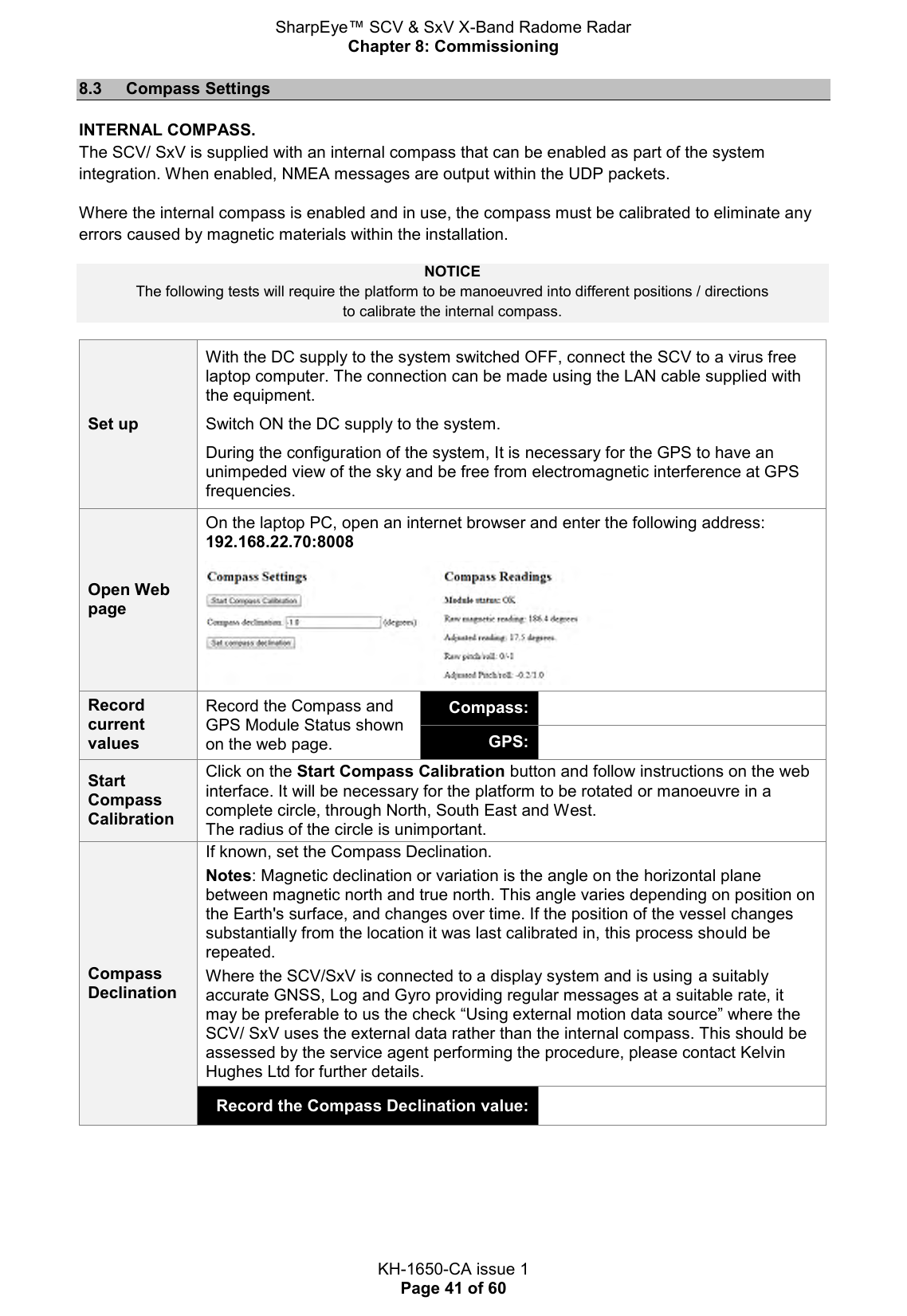 SharpEye™ SCV &amp; SxV X-Band Radome Radar Chapter 8: Commissioning  KH-1650-CA issue 1 Page 41 of 60 8.3  Compass Settings INTERNAL COMPASS. The SCV/ SxV is supplied with an internal compass that can be enabled as part of the system integration. When enabled, NMEA messages are output within the UDP packets.  Where the internal compass is enabled and in use, the compass must be calibrated to eliminate any errors caused by magnetic materials within the installation.  NOTICE The following tests will require the platform to be manoeuvred into different positions / directions  to calibrate the internal compass. Set up With the DC supply to the system switched OFF, connect the SCV to a virus free laptop computer. The connection can be made using the LAN cable supplied with the equipment.  Switch ON the DC supply to the system.  During the configuration of the system, It is necessary for the GPS to have an unimpeded view of the sky and be free from electromagnetic interference at GPS frequencies. Open Web page On the laptop PC, open an internet browser and enter the following address: 192.168.22.70:8008   Record current values Record the Compass and GPS Module Status shown on the web page. Compass:  GPS:  Start Compass Calibration Click on the Start Compass Calibration button and follow instructions on the web interface. It will be necessary for the platform to be rotated or manoeuvre in a complete circle, through North, South East and West.  The radius of the circle is unimportant. Compass Declination If known, set the Compass Declination. Notes: Magnetic declination or variation is the angle on the horizontal plane between magnetic north and true north. This angle varies depending on position on the Earth&apos;s surface, and changes over time. If the position of the vessel changes substantially from the location it was last calibrated in, this process should be repeated. Where the SCV/SxV is connected to a display system and is using a suitably accurate GNSS, Log and Gyro providing regular messages at a suitable rate, it may be preferable to us the check “Using external motion data source” where the SCV/ SxV uses the external data rather than the internal compass. This should be assessed by the service agent performing the procedure, please contact Kelvin Hughes Ltd for further details.  Record the Compass Declination value:      