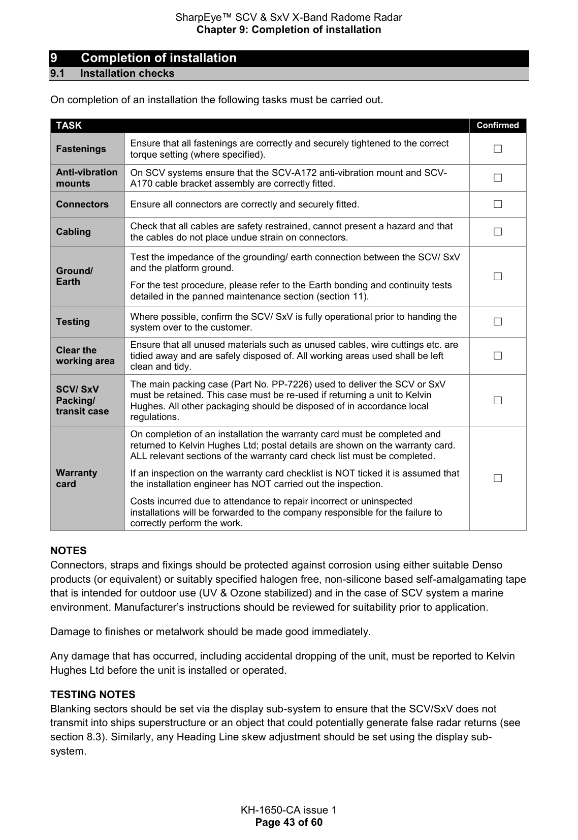 SharpEye™ SCV &amp; SxV X-Band Radome Radar Chapter 9: Completion of installation  KH-1650-CA issue 1 Page 43 of 60 9  Completion of installation 9.1  Installation checks On completion of an installation the following tasks must be carried out.  TASK Confirmed Fastenings Ensure that all fastenings are correctly and securely tightened to the correct torque setting (where specified). ☐ Anti-vibration mounts On SCV systems ensure that the SCV-A172 anti-vibration mount and SCV-A170 cable bracket assembly are correctly fitted. ☐ Connectors Ensure all connectors are correctly and securely fitted. ☐ Cabling Check that all cables are safety restrained, cannot present a hazard and that the cables do not place undue strain on connectors. ☐ Ground/ Earth Test the impedance of the grounding/ earth connection between the SCV/ SxV and the platform ground.   For the test procedure, please refer to the Earth bonding and continuity tests detailed in the panned maintenance section (section 11). ☐ Testing Where possible, confirm the SCV/ SxV is fully operational prior to handing the system over to the customer. ☐ Clear the working area Ensure that all unused materials such as unused cables, wire cuttings etc. are tidied away and are safely disposed of. All working areas used shall be left clean and tidy. ☐ SCV/ SxV Packing/ transit case The main packing case (Part No. PP-7226) used to deliver the SCV or SxV must be retained. This case must be re-used if returning a unit to Kelvin Hughes. All other packaging should be disposed of in accordance local regulations. ☐ Warranty  card On completion of an installation the warranty card must be completed and returned to Kelvin Hughes Ltd; postal details are shown on the warranty card.  ALL relevant sections of the warranty card check list must be completed.   If an inspection on the warranty card checklist is NOT ticked it is assumed that the installation engineer has NOT carried out the inspection.   Costs incurred due to attendance to repair incorrect or uninspected installations will be forwarded to the company responsible for the failure to correctly perform the work. ☐  NOTES Connectors, straps and fixings should be protected against corrosion using either suitable Denso products (or equivalent) or suitably specified halogen free, non-silicone based self-amalgamating tape that is intended for outdoor use (UV &amp; Ozone stabilized) and in the case of SCV system a marine environment. Manufacturer’s instructions should be reviewed for suitability prior to application. Damage to finishes or metalwork should be made good immediately.  Any damage that has occurred, including accidental dropping of the unit, must be reported to Kelvin Hughes Ltd before the unit is installed or operated. TESTING NOTES Blanking sectors should be set via the display sub-system to ensure that the SCV/SxV does not transmit into ships superstructure or an object that could potentially generate false radar returns (see section 8.3). Similarly, any Heading Line skew adjustment should be set using the display sub-system.   