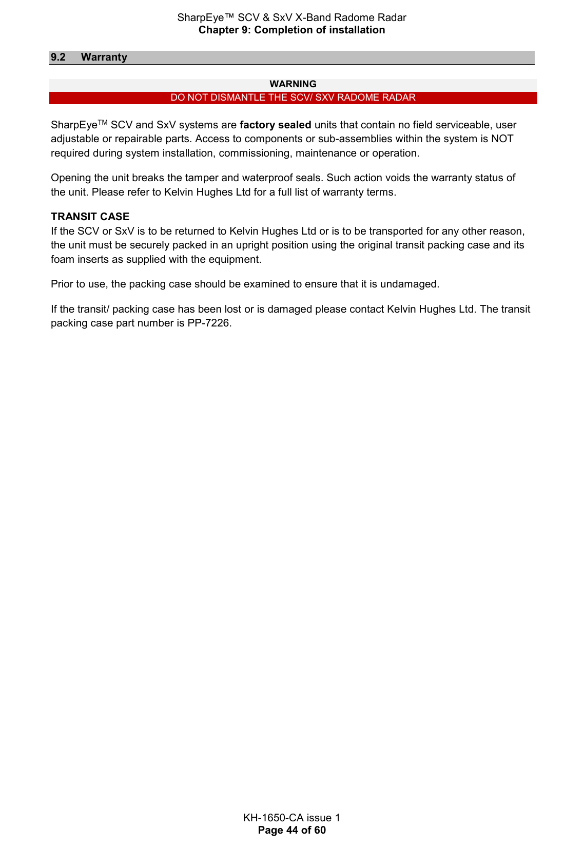 SharpEye™ SCV &amp; SxV X-Band Radome Radar Chapter 9: Completion of installation  KH-1650-CA issue 1 Page 44 of 60 9.2  Warranty  WARNING DO NOT DISMANTLE THE SCV/ SXV RADOME RADAR  SharpEyeTM SCV and SxV systems are factory sealed units that contain no field serviceable, user adjustable or repairable parts. Access to components or sub-assemblies within the system is NOT required during system installation, commissioning, maintenance or operation. Opening the unit breaks the tamper and waterproof seals. Such action voids the warranty status of the unit. Please refer to Kelvin Hughes Ltd for a full list of warranty terms. TRANSIT CASE If the SCV or SxV is to be returned to Kelvin Hughes Ltd or is to be transported for any other reason, the unit must be securely packed in an upright position using the original transit packing case and its foam inserts as supplied with the equipment. Prior to use, the packing case should be examined to ensure that it is undamaged. If the transit/ packing case has been lost or is damaged please contact Kelvin Hughes Ltd. The transit packing case part number is PP-7226.   