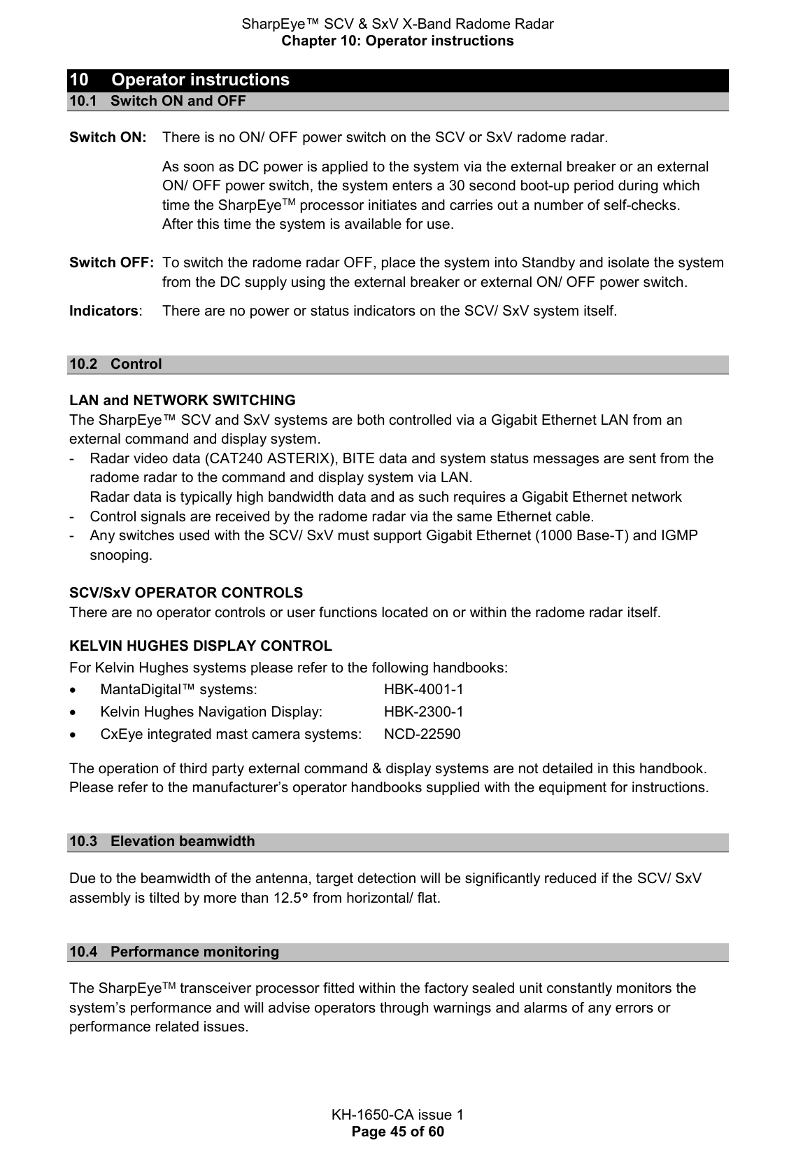 SharpEye™ SCV &amp; SxV X-Band Radome Radar Chapter 10: Operator instructions  KH-1650-CA issue 1 Page 45 of 60 10  Operator instructions 10.1  Switch ON and OFF Switch ON:   There is no ON/ OFF power switch on the SCV or SxV radome radar.   As soon as DC power is applied to the system via the external breaker or an external ON/ OFF power switch, the system enters a 30 second boot-up period during which time the SharpEyeTM processor initiates and carries out a number of self-checks.  After this time the system is available for use.     Switch OFF:  To switch the radome radar OFF, place the system into Standby and isolate the system from the DC supply using the external breaker or external ON/ OFF power switch.  Indicators:   There are no power or status indicators on the SCV/ SxV system itself.  10.2  Control LAN and NETWORK SWITCHING The SharpEye™ SCV and SxV systems are both controlled via a Gigabit Ethernet LAN from an external command and display system. -  Radar video data (CAT240 ASTERIX), BITE data and system status messages are sent from the radome radar to the command and display system via LAN.  Radar data is typically high bandwidth data and as such requires a Gigabit Ethernet network -  Control signals are received by the radome radar via the same Ethernet cable. -  Any switches used with the SCV/ SxV must support Gigabit Ethernet (1000 Base-T) and IGMP snooping.  SCV/SxV OPERATOR CONTROLS There are no operator controls or user functions located on or within the radome radar itself.  KELVIN HUGHES DISPLAY CONTROL For Kelvin Hughes systems please refer to the following handbooks:   MantaDigital™ systems:      HBK-4001-1   Kelvin Hughes Navigation Display:    HBK-2300-1   CxEye integrated mast camera systems:  NCD-22590 The operation of third party external command &amp; display systems are not detailed in this handbook. Please refer to the manufacturer’s operator handbooks supplied with the equipment for instructions.  10.3  Elevation beamwidth Due to the beamwidth of the antenna, target detection will be significantly reduced if the SCV/ SxV assembly is tilted by more than 12.5° from horizontal/ flat.  10.4  Performance monitoring The SharpEyeTM transceiver processor fitted within the factory sealed unit constantly monitors the system’s performance and will advise operators through warnings and alarms of any errors or performance related issues.   