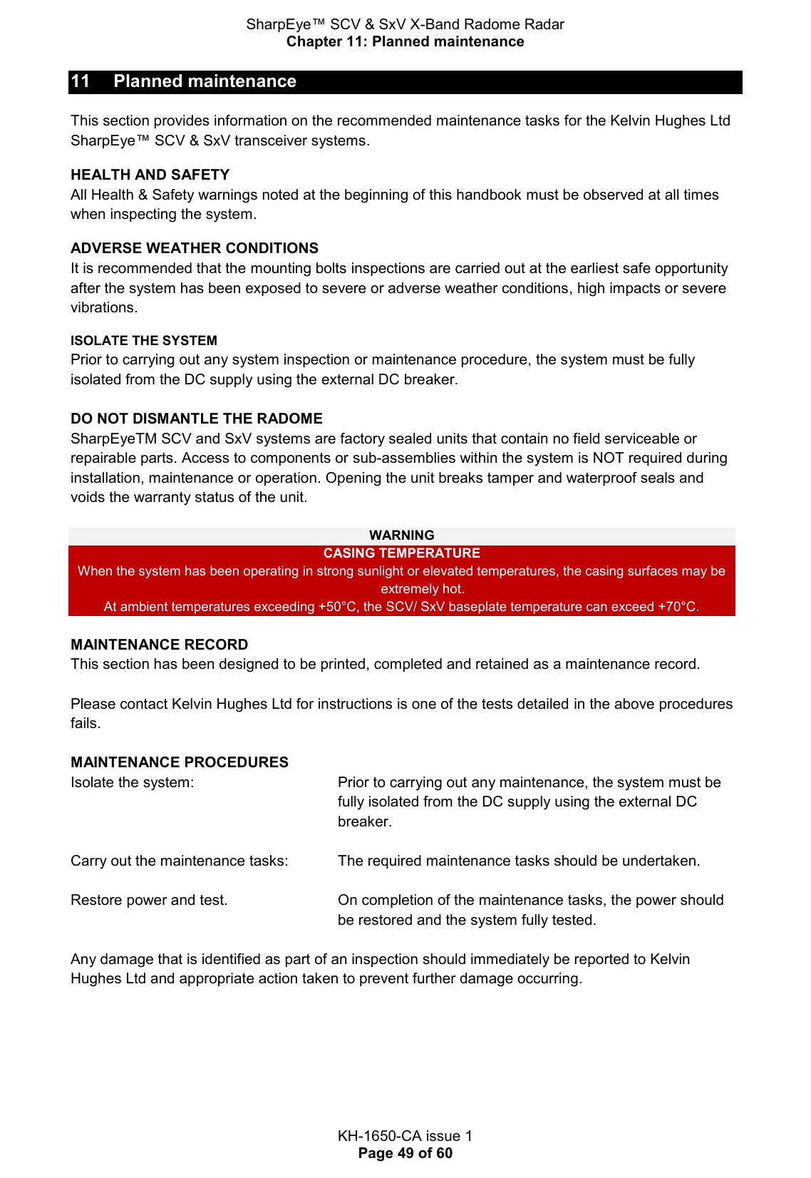 SharpEye™ SCV &amp; SxV X-Band Radome Radar Chapter 11: Planned maintenance  KH-1650-CA issue 1 Page 49 of 60 11  Planned maintenance This section provides information on the recommended maintenance tasks for the Kelvin Hughes Ltd SharpEye™ SCV &amp; SxV transceiver systems.  HEALTH AND SAFETY All Health &amp; Safety warnings noted at the beginning of this handbook must be observed at all times when inspecting the system.   ADVERSE WEATHER CONDITIONS It is recommended that the mounting bolts inspections are carried out at the earliest safe opportunity after the system has been exposed to severe or adverse weather conditions, high impacts or severe vibrations. ISOLATE THE SYSTEM Prior to carrying out any system inspection or maintenance procedure, the system must be fully isolated from the DC supply using the external DC breaker.  DO NOT DISMANTLE THE RADOME SharpEyeTM SCV and SxV systems are factory sealed units that contain no field serviceable or repairable parts. Access to components or sub-assemblies within the system is NOT required during installation, maintenance or operation. Opening the unit breaks tamper and waterproof seals and voids the warranty status of the unit.  WARNING CASING TEMPERATURE  When the system has been operating in strong sunlight or elevated temperatures, the casing surfaces may be extremely hot.  At ambient temperatures exceeding +50°C, the SCV/ SxV baseplate temperature can exceed +70°C.  MAINTENANCE RECORD This section has been designed to be printed, completed and retained as a maintenance record.  Please contact Kelvin Hughes Ltd for instructions is one of the tests detailed in the above procedures fails.  MAINTENANCE PROCEDURES      Isolate the system:   Prior to carrying out any maintenance, the system must be fully isolated from the DC supply using the external DC breaker.  Carry out the maintenance tasks:   The required maintenance tasks should be undertaken.  Restore power and test.   On completion of the maintenance tasks, the power should be restored and the system fully tested.  Any damage that is identified as part of an inspection should immediately be reported to Kelvin Hughes Ltd and appropriate action taken to prevent further damage occurring.    