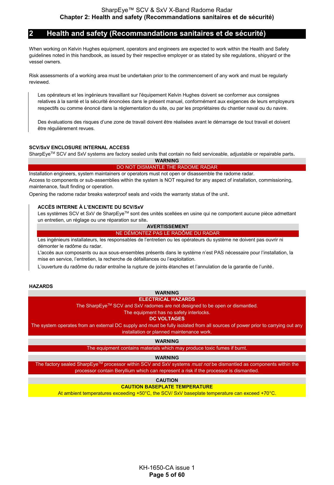 SharpEye™ SCV &amp; SxV X-Band Radome Radar Chapter 2: Health and safety (Recommandations sanitaires et de sécurité)  KH-1650-CA issue 1 Page 5 of 60 2  Health and safety (Recommandations sanitaires et de sécurité) When working on Kelvin Hughes equipment, operators and engineers are expected to work within the Health and Safety guidelines noted in this handbook, as issued by their respective employer or as stated by site regulations, shipyard or the vessel owners.  Risk assessments of a working area must be undertaken prior to the commencement of any work and must be regularly reviewed.  Les opérateurs et les ingénieurs travaillant sur l&apos;équipement Kelvin Hughes doivent se conformer aux consignes relatives à la santé et la sécurité énoncées dans le présent manuel, conformément aux exigences de leurs employeurs respectifs ou comme énoncé dans la réglementation du site, ou par les propriétaires du chantier naval ou du navire.  Des évaluations des risques d’une zone de travail doivent être réalisées avant le démarrage de tout travail et doivent être régulièrement revues.   SCV/SxV ENCLOSURE INTERNAL ACCESS SharpEyeTM SCV and SxV systems are factory sealed units that contain no field serviceable, adjustable or repairable parts. WARNING DO NOT DISMANTLE THE RADOME RADAR Installation engineers, system maintainers or operators must not open or disassemble the radome radar. Access to components or sub-assemblies within the system is NOT required for any aspect of installation, commissioning, maintenance, fault finding or operation. Opening the radome radar breaks waterproof seals and voids the warranty status of the unit. ACCÈS INTERNE À L’ENCEINTE DU SCV/SxV Les systèmes SCV et SxV de SharpEyeTM sont des unités scellées en usine qui ne comportent aucune pièce admettant un entretien, un réglage ou une réparation sur site. AVERTISSEMENT NE DÉMONTEZ PAS LE RADÔME DU RADAR Les ingénieurs installateurs, les responsables de l’entretien ou les opérateurs du système ne doivent pas ouvrir ni démonter le radôme du radar. L&apos;accès aux composants ou aux sous-ensembles présents dans le système n’est PAS nécessaire pour l’installation, la mise en service, l’entretien, la recherche de défaillances ou l’exploitation. L’ouverture du radôme du radar entraîne la rupture de joints étanches et l’annulation de la garantie de l’unité.   HAZARDS WARNING ELECTRICAL HAZARDS The SharpEyeTM SCV and SxV radomes are not designed to be open or dismantled. The equipment has no safety interlocks. DC VOLTAGES The system operates from an external DC supply and must be fully isolated from all sources of power prior to carrying out any installation or planned maintenance work.  WARNING The equipment contains materials which may produce toxic fumes if burnt.  WARNING The factory sealed SharpEyeTM processor within SCV and SxV systems must not be dismantled as components within the processor contain Beryllium which can represent a risk if the processor is dismantled.  CAUTION CAUTION BASEPLATE TEMPERATURE At ambient temperatures exceeding +50°C, the SCV/ SxV baseplate temperature can exceed +70°C.     